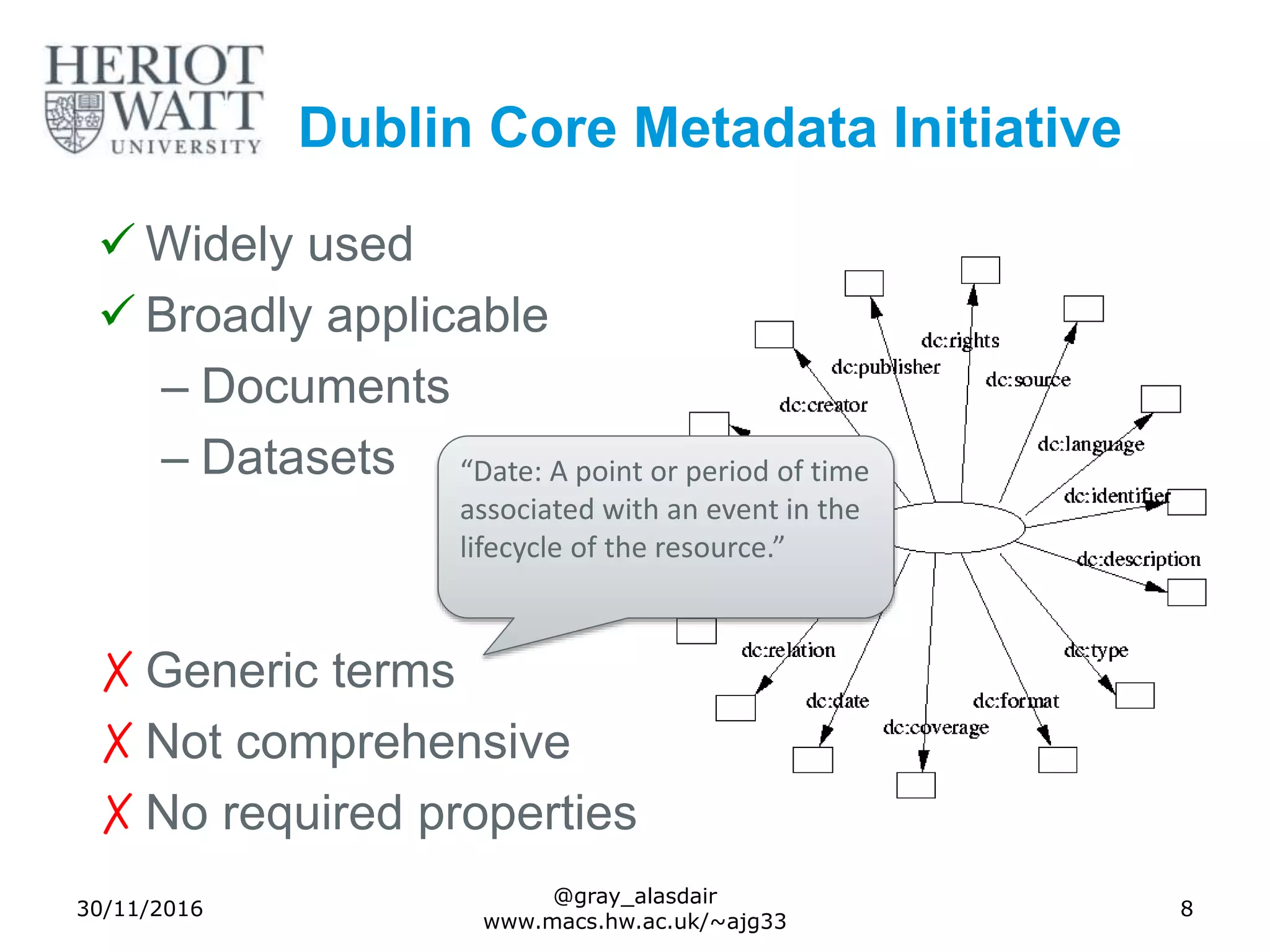 Dublin Core Metadata Initiative
 Widely used
 Broadly applicable
– Documents
– Datasets
✗Generic terms
✗Not comprehensive
✗No required properties
30/11/2016
@gray_alasdair
www.macs.hw.ac.uk/~ajg33
8
“Date: A point or period of time
associated with an event in the
lifecycle of the resource.”
 