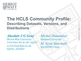 The HCLS Community Profile:
Describing Datasets, Versions, and
Distributions
Alasdair J G Gray
Heriot-Watt University
www.macs.hw.ac.uk/~ajg33
A.J.G.Gray@hw.ac.uk
@gray_alasdair
Michel Dumontier
Stanford University
M. Scott Marshall
MAASTRO Clinic
30/11/2016
@gray_alasdair
www.macs.hw.ac.uk/~ajg33
1
 