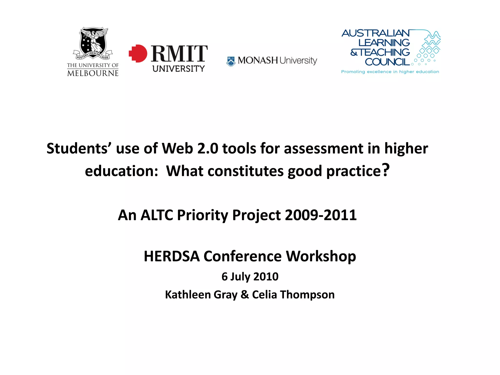Students’ use of Web 2.0 tools for assessment in higher
     education: What constitutes good practice?

          An ALTC Priority Project 2009-2011

             HERDSA Conference Workshop
                           6 July 2010
                 Kathleen Gray & Celia Thompson
 