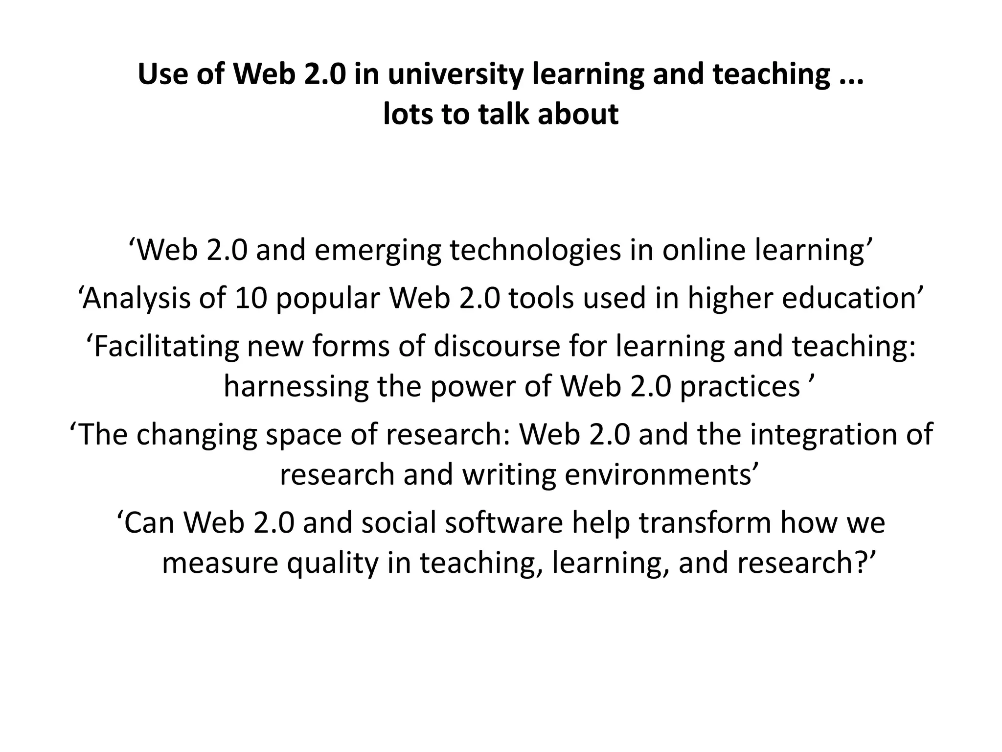 Use of Web 2.0 in university learning and teaching ...
                      lots to talk about



     ‘Web 2.0 and emerging technologies in online learning’
 ‘Analysis of 10 popular Web 2.0 tools used in higher education’
  ‘Facilitating new forms of discourse for learning and teaching:
              harnessing the power of Web 2.0 practices ’
‘The changing space of research: Web 2.0 and the integration of
                  research and writing environments’
    ‘Can Web 2.0 and social software help transform how we
         measure quality in teaching, learning, and research?’
 