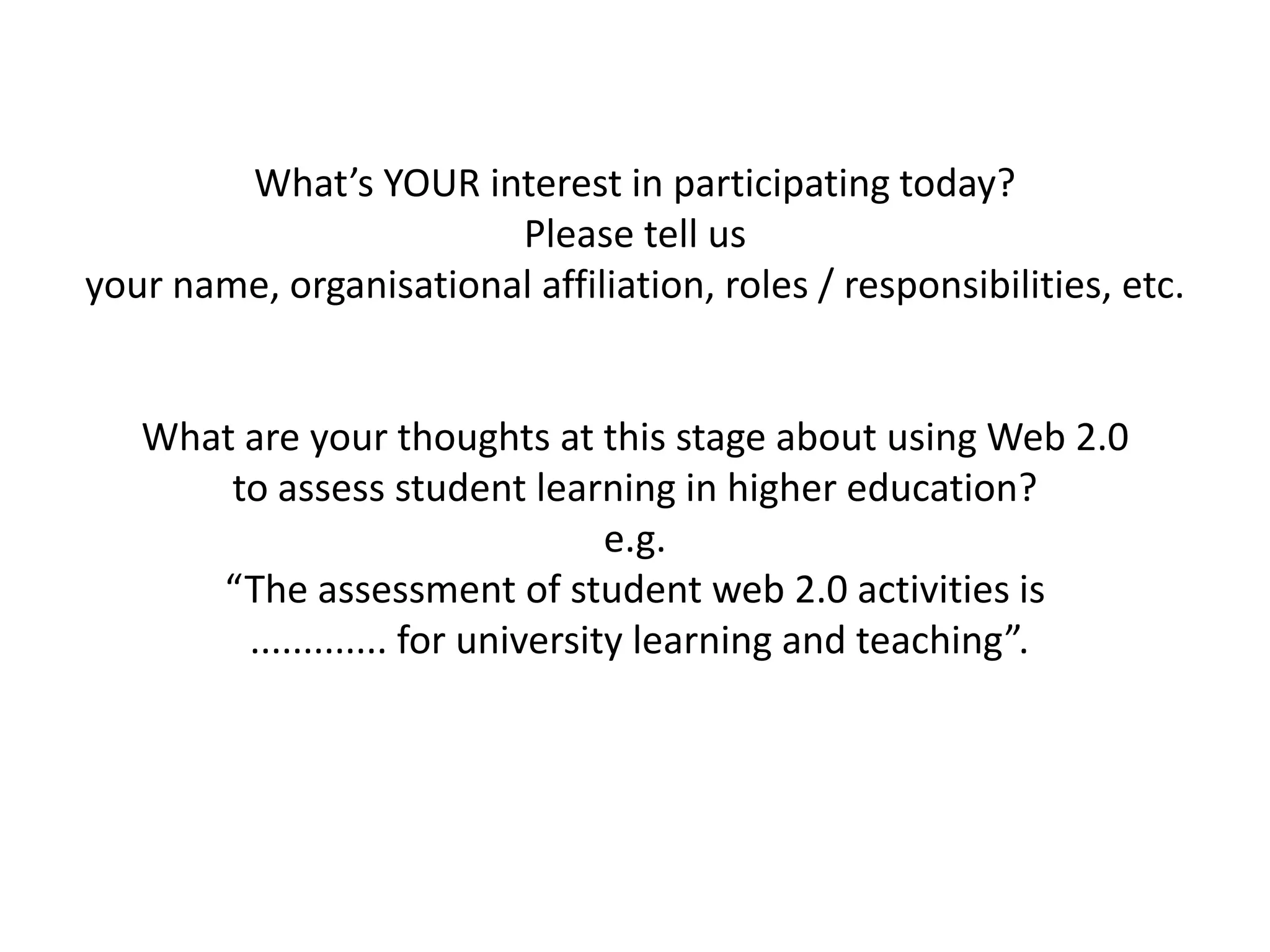 What’s YOUR interest in participating today?
                        Please tell us
your name, organisational affiliation, roles / responsibilities, etc.


   What are your thoughts at this stage about using Web 2.0
       to assess student learning in higher education?
                                   e.g.
      “The assessment of student web 2.0 activities is
        ............. for university learning and teaching”.
 