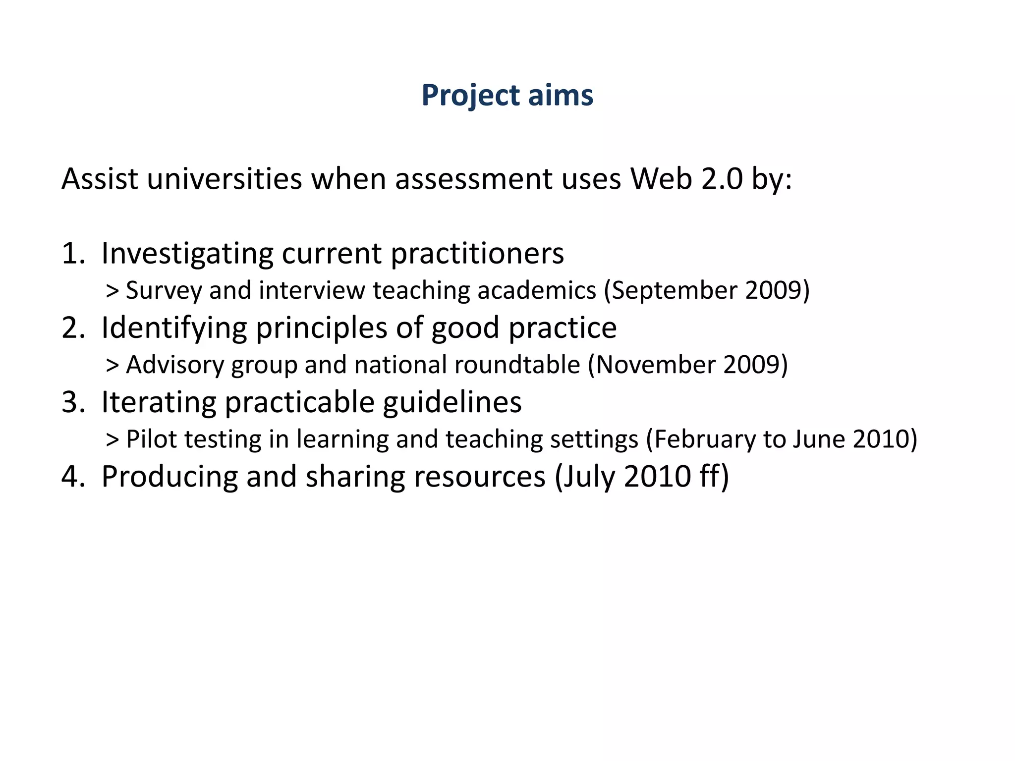 Project aims

Assist universities when assessment uses Web 2.0 by:

1. Investigating current practitioners
   > Survey and interview teaching academics (September 2009)
2. Identifying principles of good practice
   > Advisory group and national roundtable (November 2009)
3. Iterating practicable guidelines
   > Pilot testing in learning and teaching settings (February to June 2010)
4. Producing and sharing resources (July 2010 ff)
 
