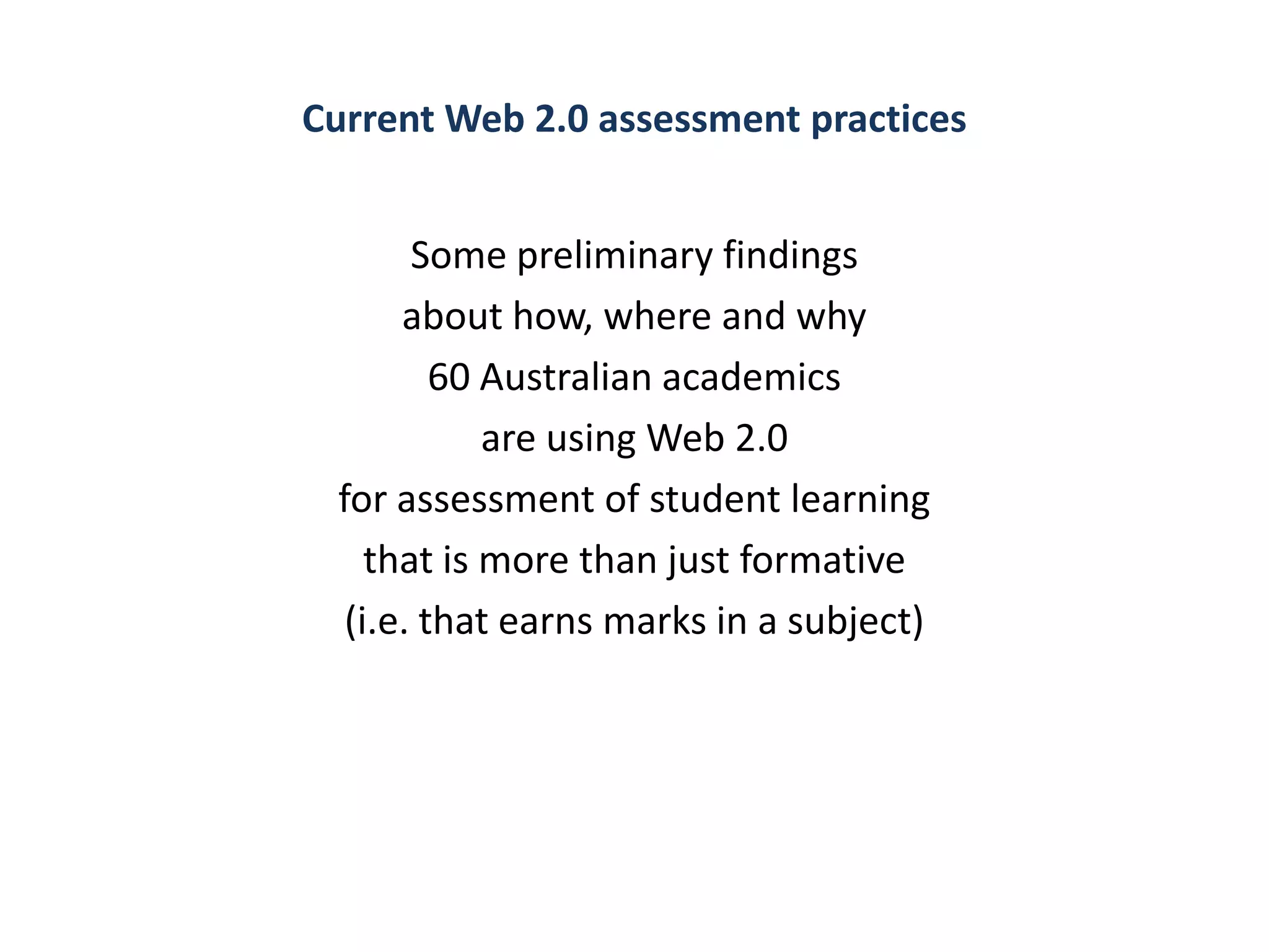 Current Web 2.0 assessment practices


       Some preliminary findings
      about how, where and why
         60 Australian academics
            are using Web 2.0
 for assessment of student learning
    that is more than just formative
  (i.e. that earns marks in a subject)
 