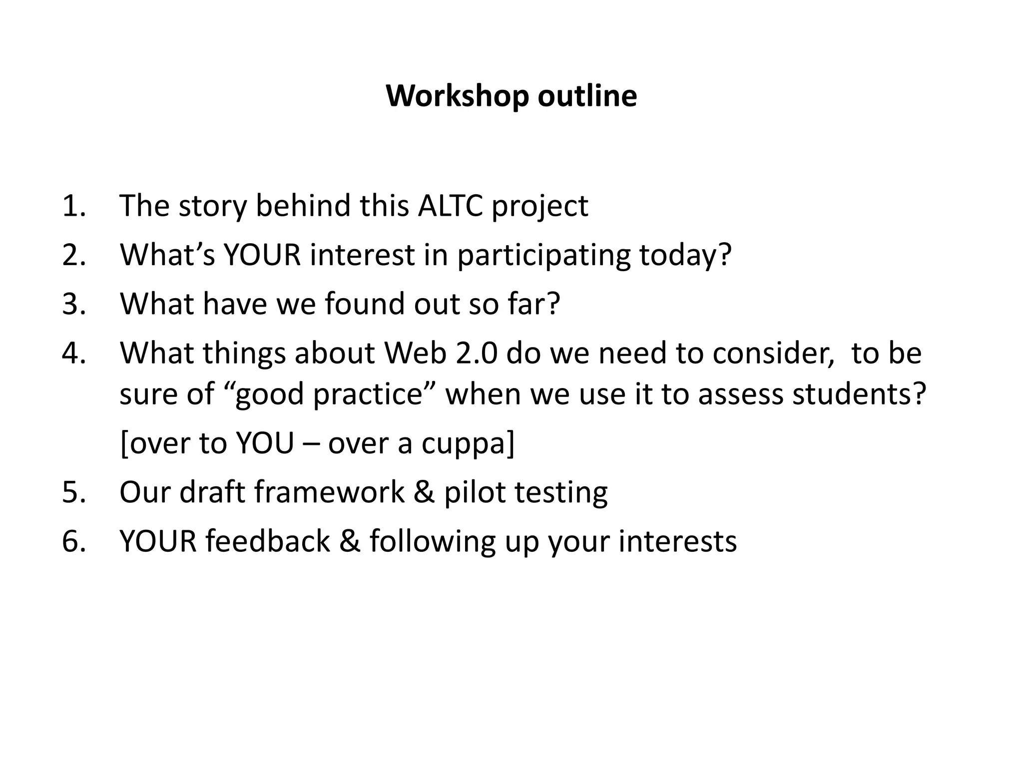 Workshop outline


1. The story behind this ALTC project
2. What’s YOUR interest in participating today?
3. What have we found out so far?
4. What things about Web 2.0 do we need to consider, to be
   sure of “good practice” when we use it to assess students?
   [over to YOU – over a cuppa]
5. Our draft framework & pilot testing
6. YOUR feedback & following up your interests
 