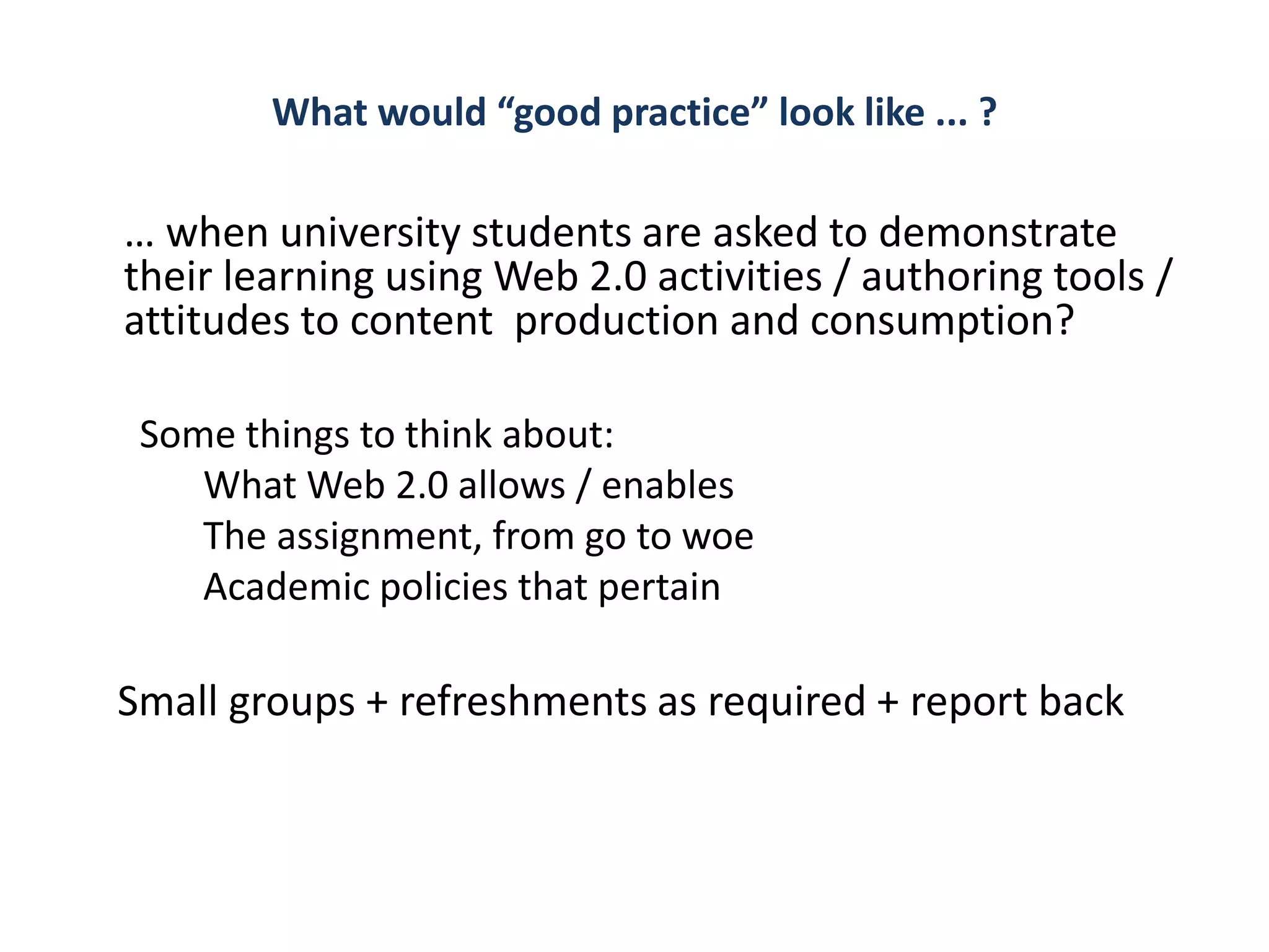 What would “good practice” look like ... ?

… when university students are asked to demonstrate
their learning using Web 2.0 activities / authoring tools /
attitudes to content production and consumption?

 Some things to think about:
    What Web 2.0 allows / enables
    The assignment, from go to woe
    Academic policies that pertain

Small groups + refreshments as required + report back
 