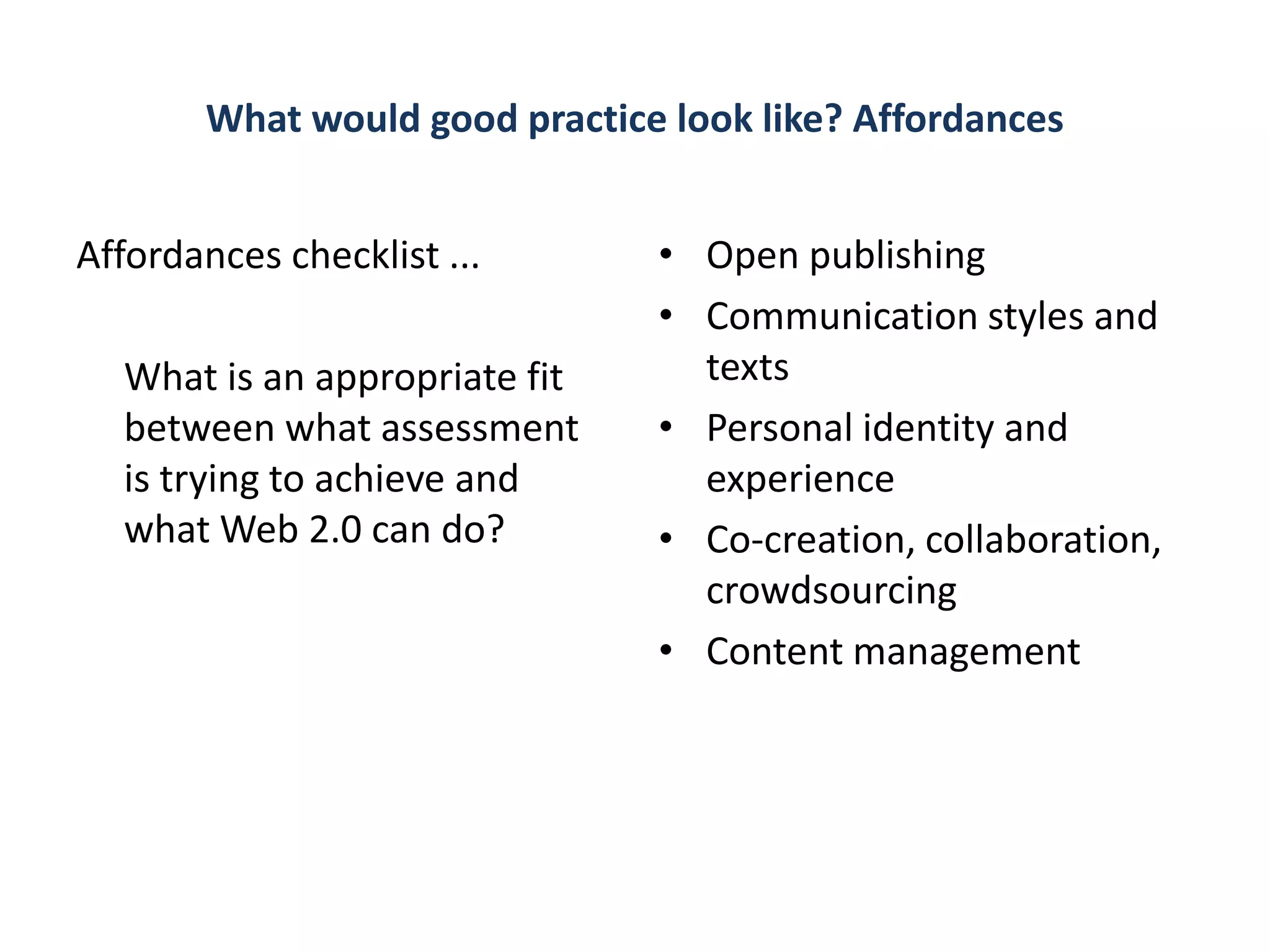 What would good practice look like? Affordances


Affordances checklist ...       • Open publishing
                                • Communication styles and
  What is an appropriate fit      texts
  between what assessment       • Personal identity and
  is trying to achieve and        experience
  what Web 2.0 can do?          • Co-creation, collaboration,
                                  crowdsourcing
                                • Content management
 