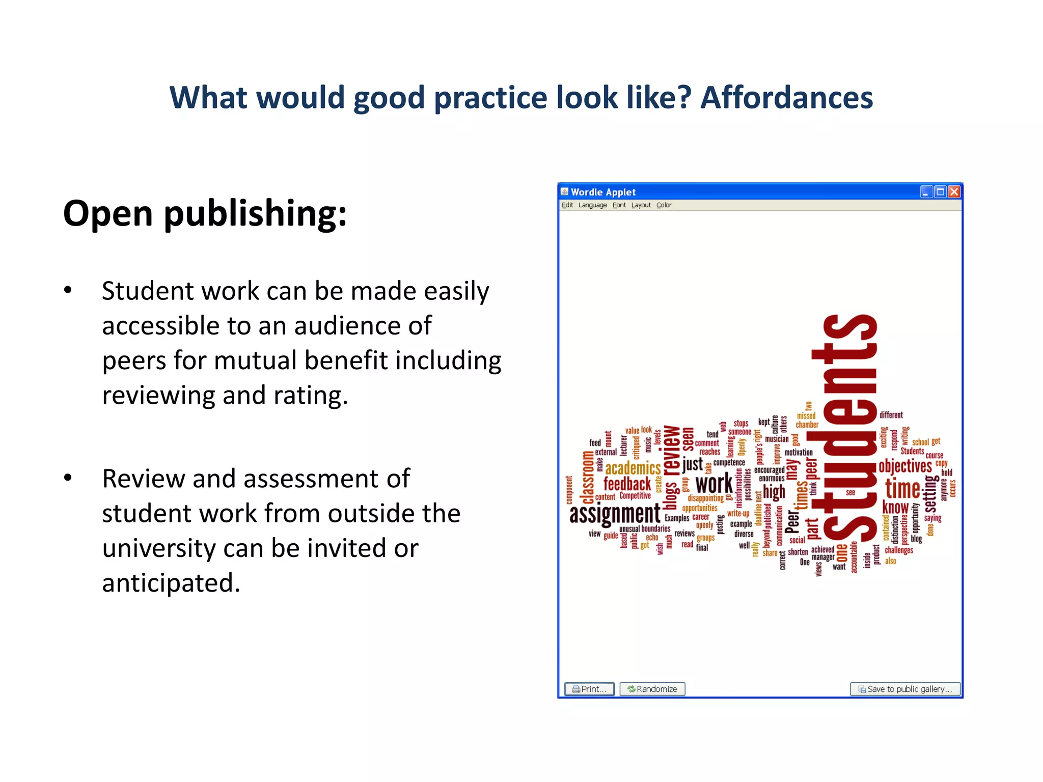 What would good practice look like? Affordances


Open publishing:
• Student work can be made easily
  accessible to an audience of
  peers for mutual benefit including
  reviewing and rating.

• Review and assessment of
  student work from outside the
  university can be invited or
  anticipated.
 