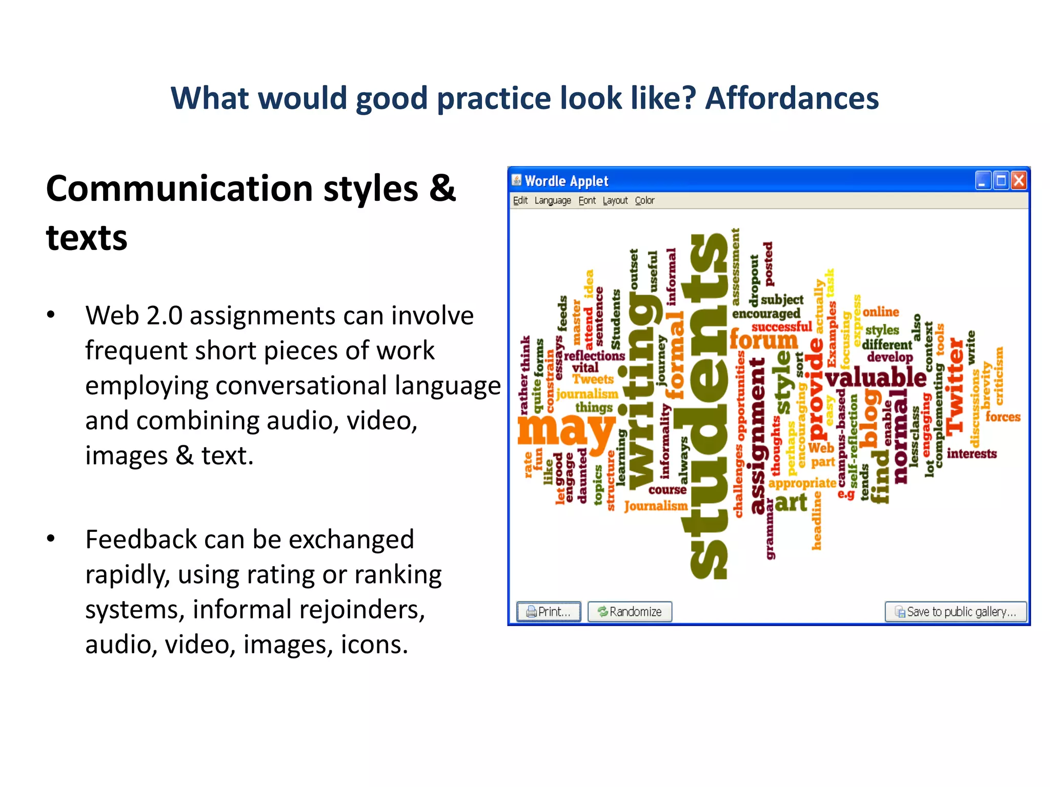 What would good practice look like? Affordances

Communication styles &
texts
• Web 2.0 assignments can involve
  frequent short pieces of work
  employing conversational language
  and combining audio, video,
  images & text.

• Feedback can be exchanged
  rapidly, using rating or ranking
  systems, informal rejoinders,
  audio, video, images, icons.
 