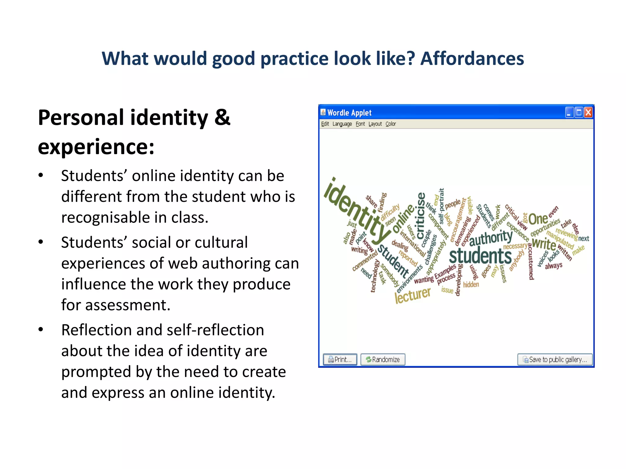 What would good practice look like? Affordances

Personal identity &
experience:
• Students’ online identity can be
  different from the student who is
  recognisable in class.
• Students’ social or cultural
  experiences of web authoring can
  influence the work they produce
  for assessment.
• Reflection and self-reflection
  about the idea of identity are
  prompted by the need to create
  and express an online identity.
 