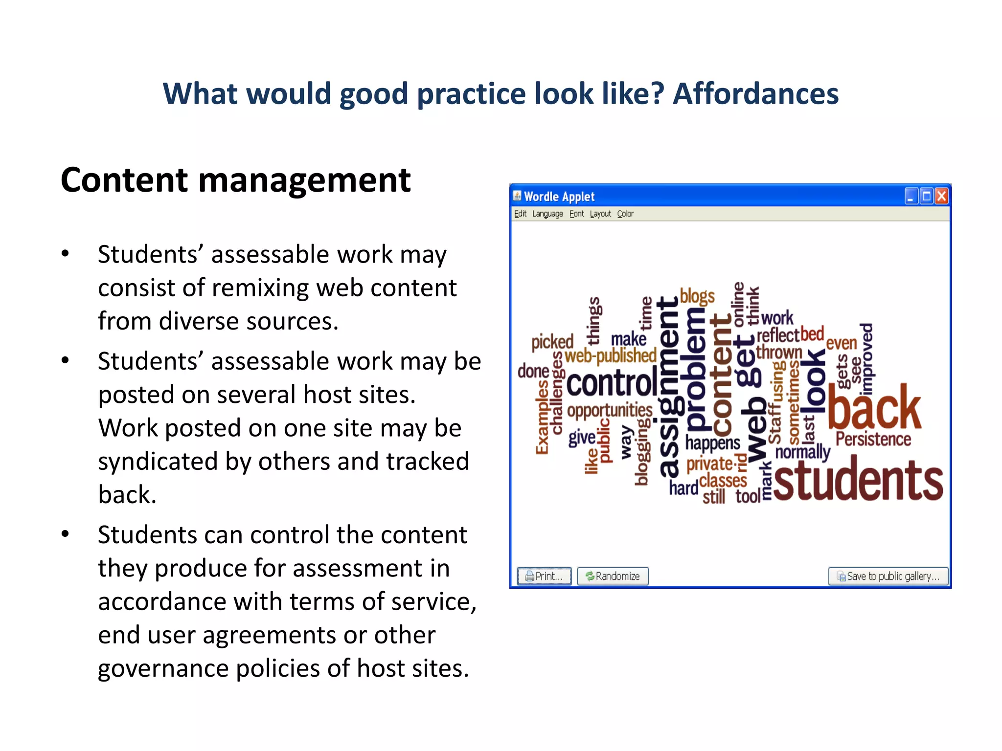 What would good practice look like? Affordances

Content management
• Students’ assessable work may
  consist of remixing web content
  from diverse sources.
• Students’ assessable work may be
  posted on several host sites.
  Work posted on one site may be
  syndicated by others and tracked
  back.
• Students can control the content
  they produce for assessment in
  accordance with terms of service,
  end user agreements or other
  governance policies of host sites.
 