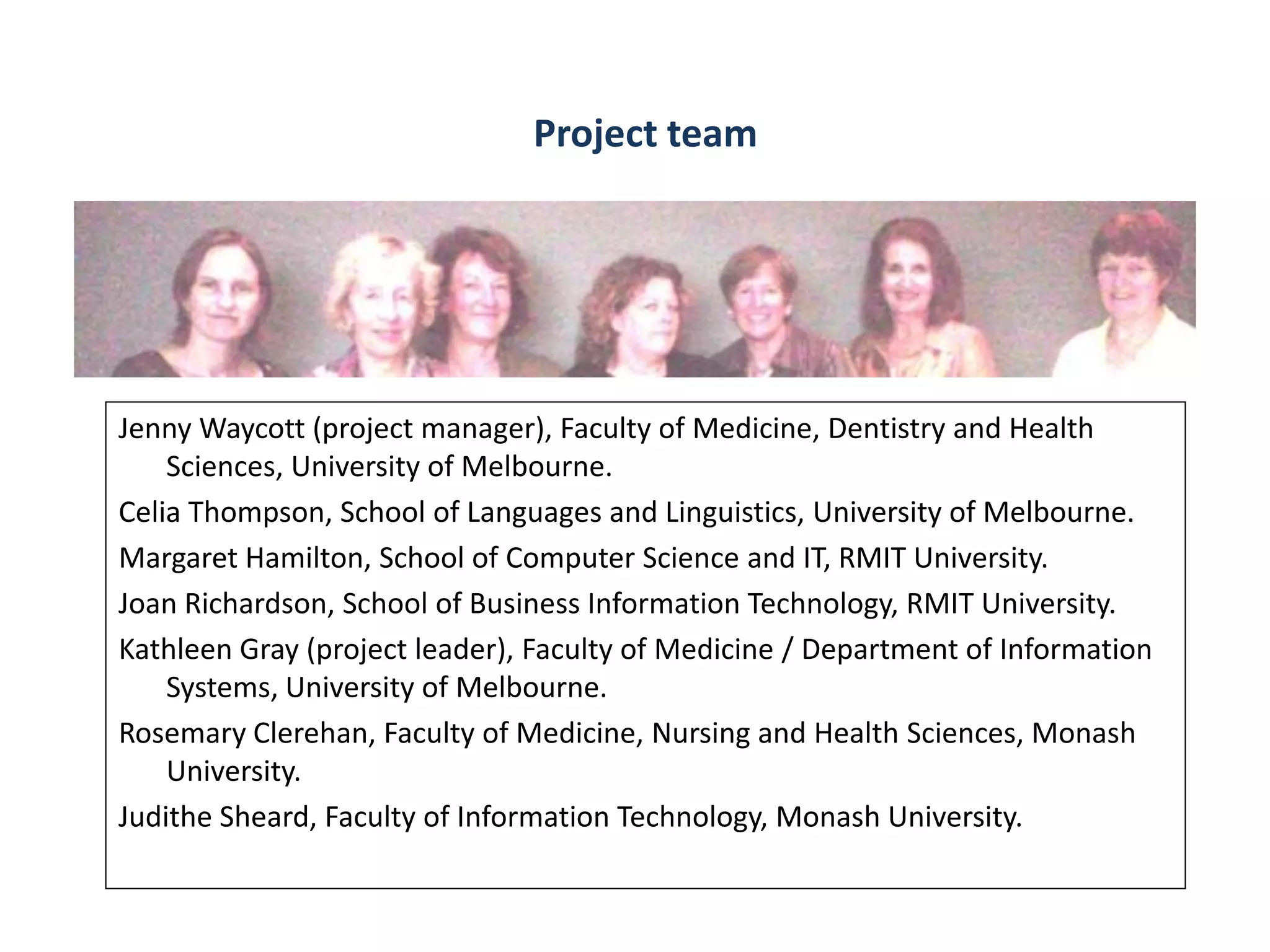 Project team




Jenny Waycott (project manager), Faculty of Medicine, Dentistry and Health
    Sciences, University of Melbourne.
Celia Thompson, School of Languages and Linguistics, University of Melbourne.
Margaret Hamilton, School of Computer Science and IT, RMIT University.
Joan Richardson, School of Business Information Technology, RMIT University.
Kathleen Gray (project leader), Faculty of Medicine / Department of Information
    Systems, University of Melbourne.
Rosemary Clerehan, Faculty of Medicine, Nursing and Health Sciences, Monash
    University.
Judithe Sheard, Faculty of Information Technology, Monash University.
 