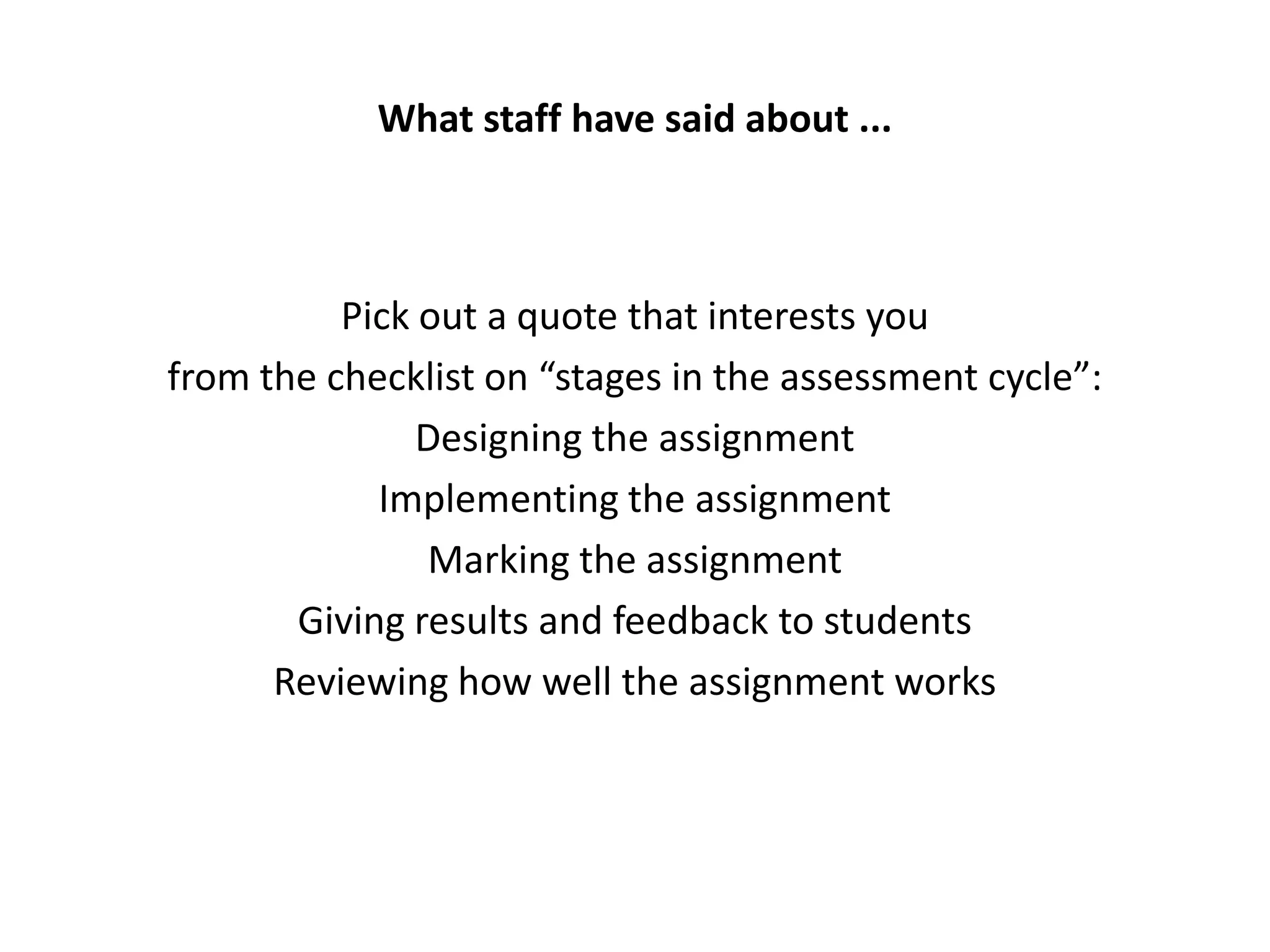 What staff have said about ...



          Pick out a quote that interests you
from the checklist on “stages in the assessment cycle”:
               Designing the assignment
            Implementing the assignment
               Marking the assignment
       Giving results and feedback to students
      Reviewing how well the assignment works
 