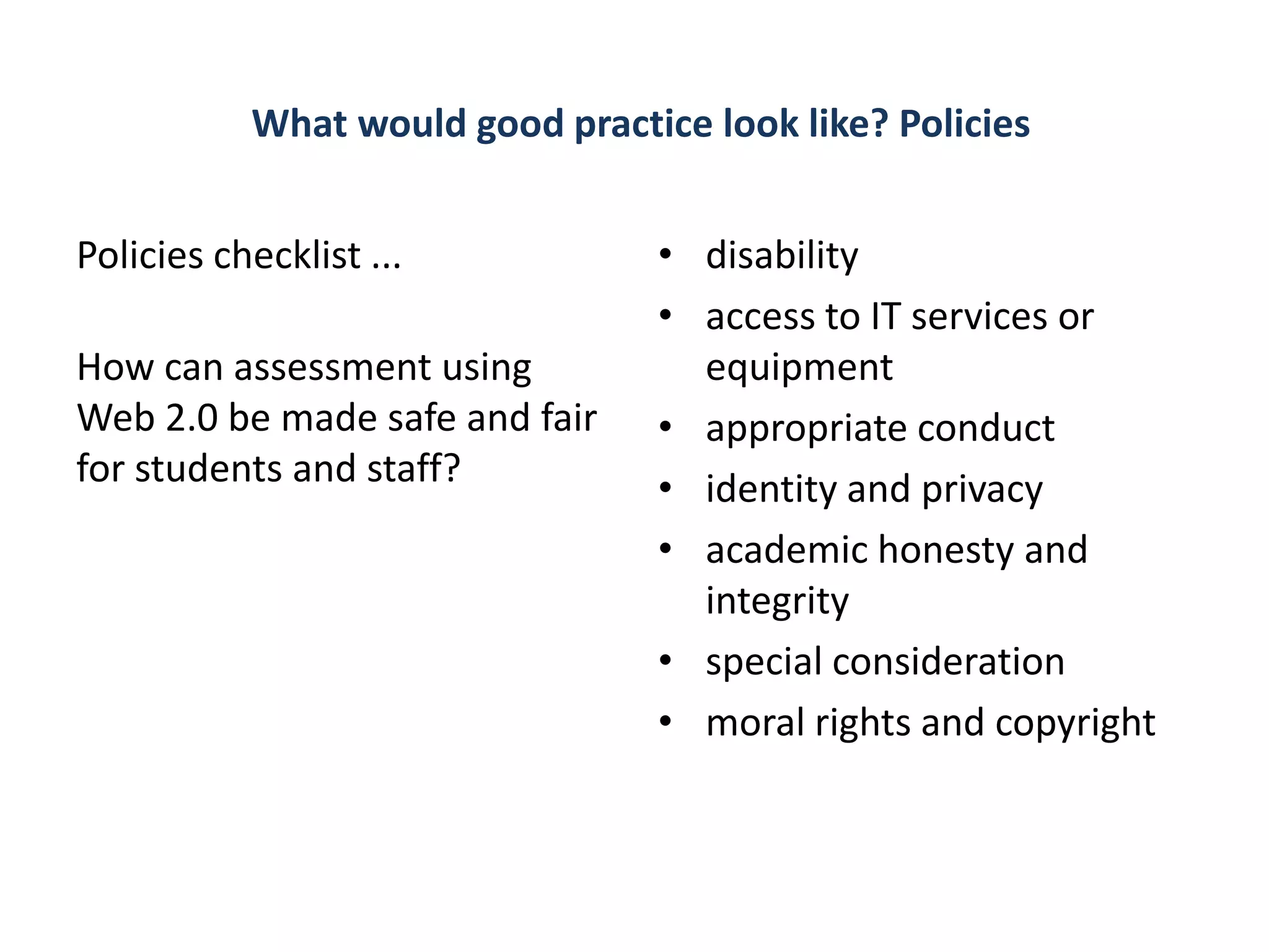 What would good practice look like? Policies


Policies checklist ...           • disability
                                 • access to IT services or
How can assessment using           equipment
Web 2.0 be made safe and fair    • appropriate conduct
for students and staff?          • identity and privacy
                                 • academic honesty and
                                   integrity
                                 • special consideration
                                 • moral rights and copyright
 