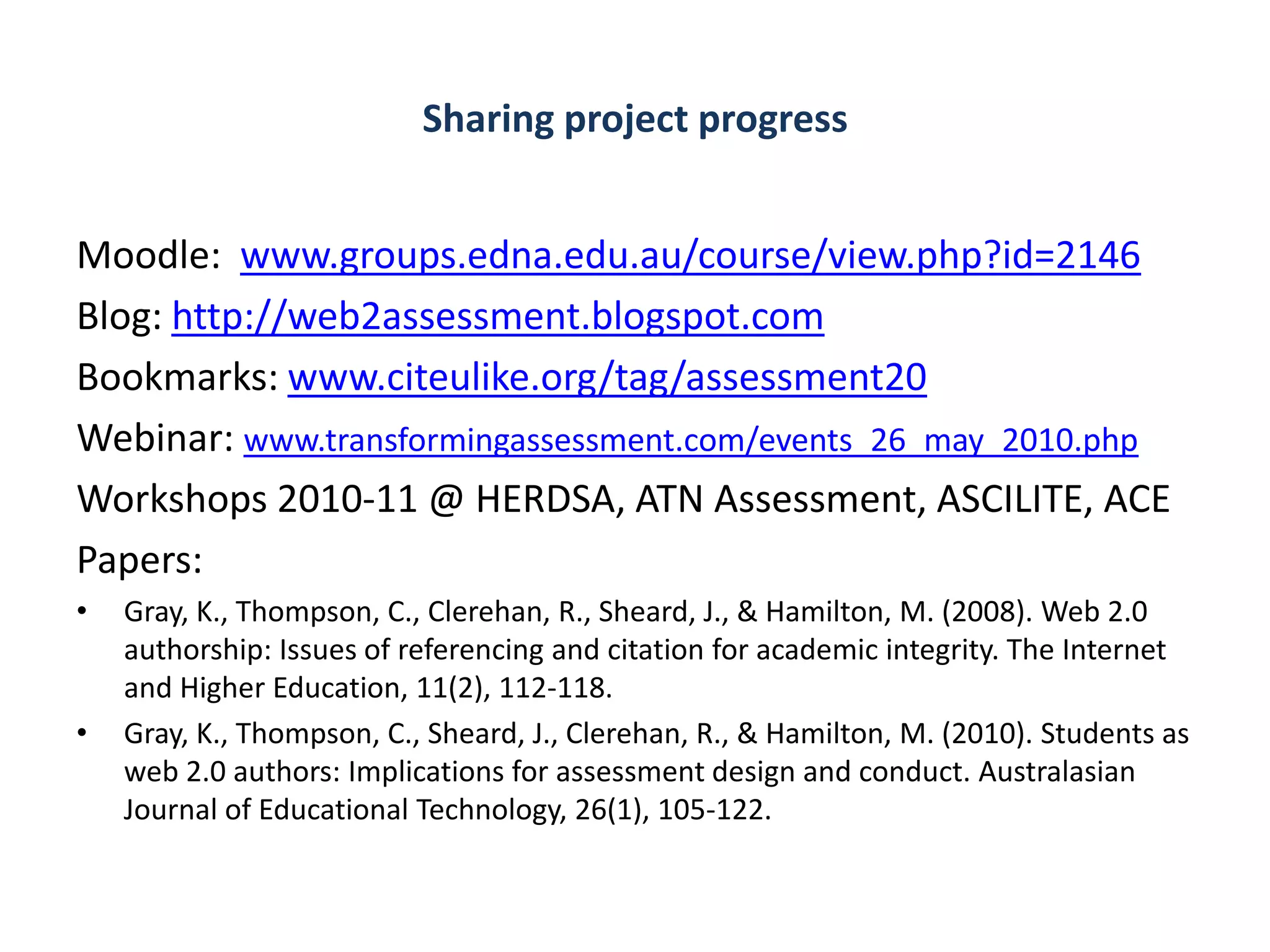 Sharing project progress


Moodle: www.groups.edna.edu.au/course/view.php?id=2146
Blog: http://web2assessment.blogspot.com
Bookmarks: www.citeulike.org/tag/assessment20
Webinar: www.transformingassessment.com/events_26_may_2010.php
Workshops 2010-11 @ HERDSA, ATN Assessment, ASCILITE, ACE
Papers:
•   Gray, K., Thompson, C., Clerehan, R., Sheard, J., & Hamilton, M. (2008). Web 2.0
    authorship: Issues of referencing and citation for academic integrity. The Internet
    and Higher Education, 11(2), 112-118.
•   Gray, K., Thompson, C., Sheard, J., Clerehan, R., & Hamilton, M. (2010). Students as
    web 2.0 authors: Implications for assessment design and conduct. Australasian
    Journal of Educational Technology, 26(1), 105-122.
 