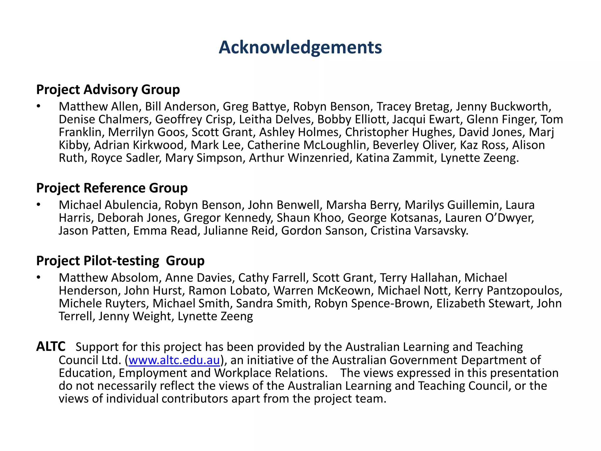 Acknowledgements

Project Advisory Group
•   Matthew Allen, Bill Anderson, Greg Battye, Robyn Benson, Tracey Bretag, Jenny Buckworth,
    Denise Chalmers, Geoffrey Crisp, Leitha Delves, Bobby Elliott, Jacqui Ewart, Glenn Finger, Tom
    Franklin, Merrilyn Goos, Scott Grant, Ashley Holmes, Christopher Hughes, David Jones, Marj
    Kibby, Adrian Kirkwood, Mark Lee, Catherine McLoughlin, Beverley Oliver, Kaz Ross, Alison
    Ruth, Royce Sadler, Mary Simpson, Arthur Winzenried, Katina Zammit, Lynette Zeeng.

Project Reference Group
•   Michael Abulencia, Robyn Benson, John Benwell, Marsha Berry, Marilys Guillemin, Laura
    Harris, Deborah Jones, Gregor Kennedy, Shaun Khoo, George Kotsanas, Lauren O’Dwyer,
    Jason Patten, Emma Read, Julianne Reid, Gordon Sanson, Cristina Varsavsky.

Project Pilot-testing Group
•   Matthew Absolom, Anne Davies, Cathy Farrell, Scott Grant, Terry Hallahan, Michael
    Henderson, John Hurst, Ramon Lobato, Warren McKeown, Michael Nott, Kerry Pantzopoulos,
    Michele Ruyters, Michael Smith, Sandra Smith, Robyn Spence-Brown, Elizabeth Stewart, John
    Terrell, Jenny Weight, Lynette Zeeng

ALTC Support for this project has been provided by the Australian Learning and Teaching
    Council Ltd. (www.altc.edu.au), an initiative of the Australian Government Department of
    Education, Employment and Workplace Relations. The views expressed in this presentation
    do not necessarily reflect the views of the Australian Learning and Teaching Council, or the
    views of individual contributors apart from the project team.
 