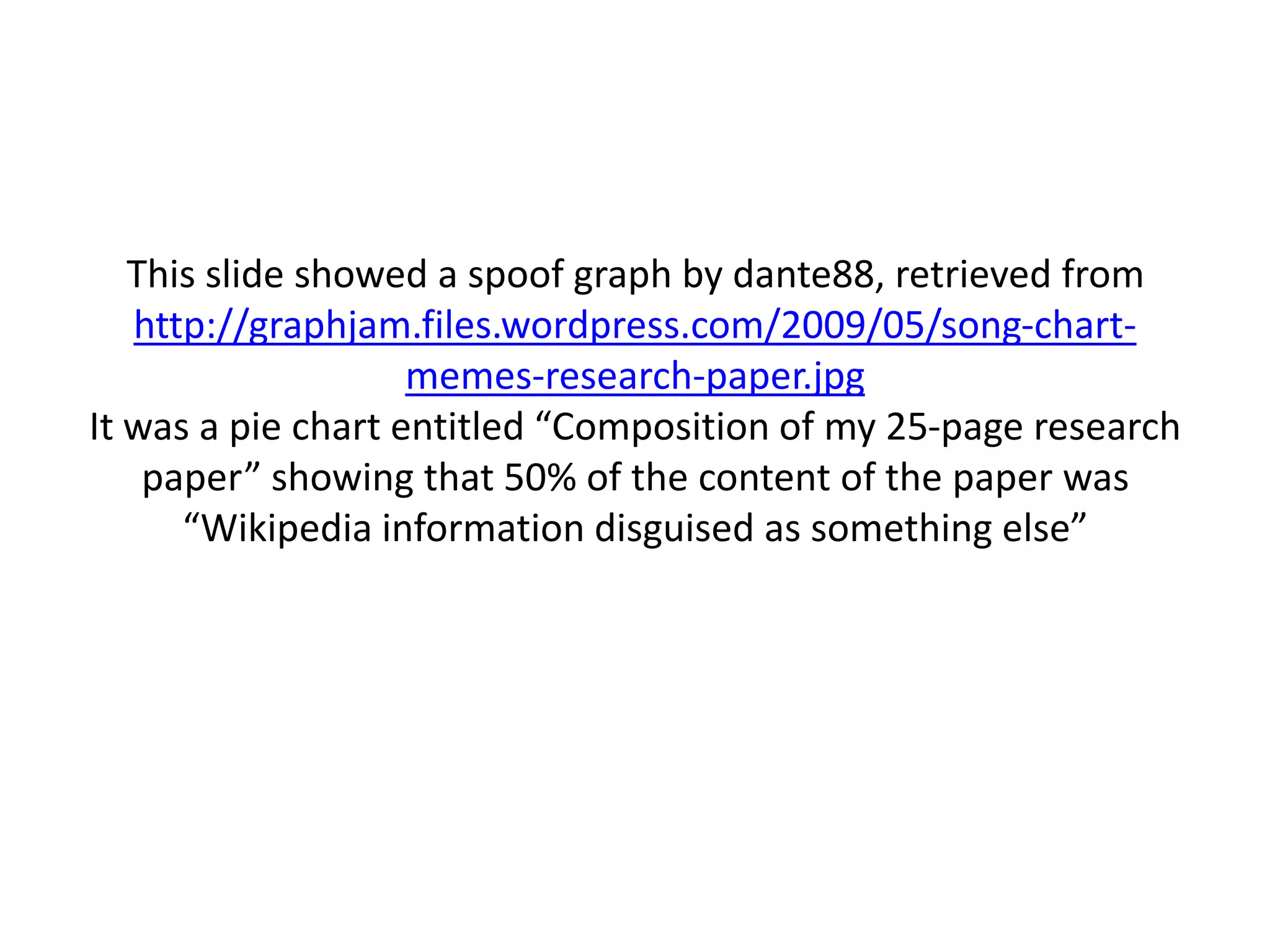 This slide showed a spoof graph by dante88, retrieved from
   http://graphjam.files.wordpress.com/2009/05/song-chart-
                    memes-research-paper.jpg
It was a pie chart entitled “Composition of my 25-page research
    paper” showing that 50% of the content of the paper was
      “Wikipedia information disguised as something else”
 