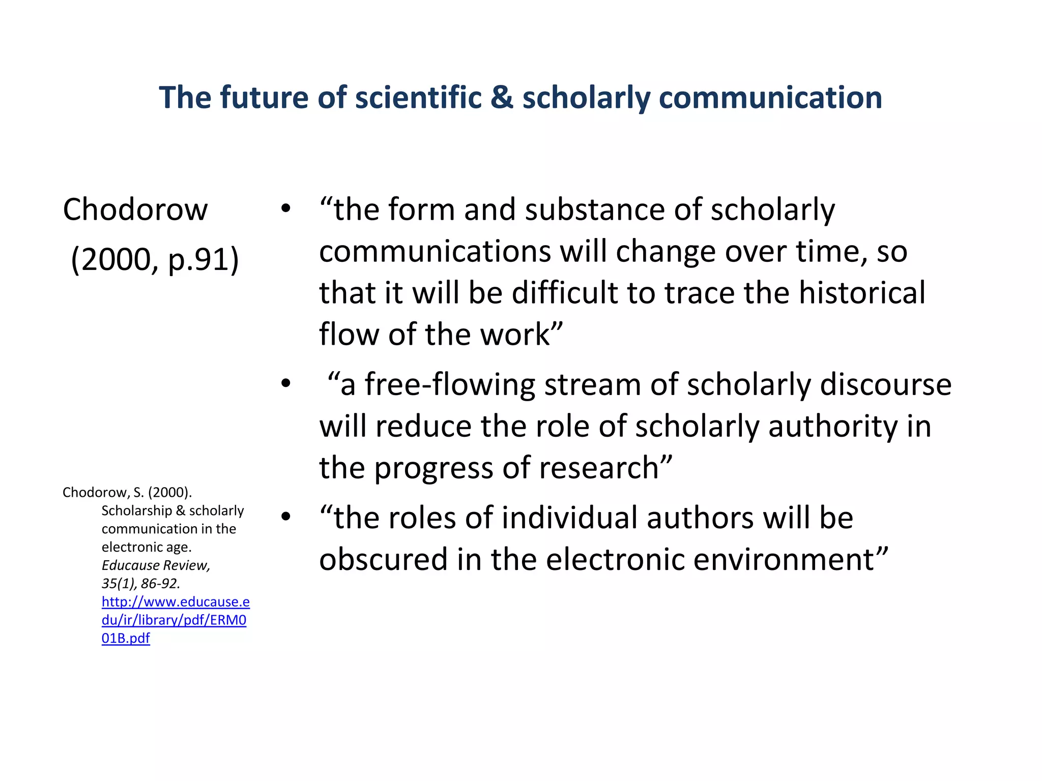 The future of scientific & scholarly communication


Chodorow                       • “the form and substance of scholarly
(2000, p.91)                     communications will change over time, so
                                 that it will be difficult to trace the historical
                                 flow of the work”
                               • “a free-flowing stream of scholarly discourse
                                 will reduce the role of scholarly authority in
                                 the progress of research”
Chodorow, S. (2000).
     Scholarship & scholarly
     communication in the      • “the roles of individual authors will be
     electronic age.
     Educause Review,            obscured in the electronic environment”
     35(1), 86-92.
     http://www.educause.e
     du/ir/library/pdf/ERM0
     01B.pdf
 