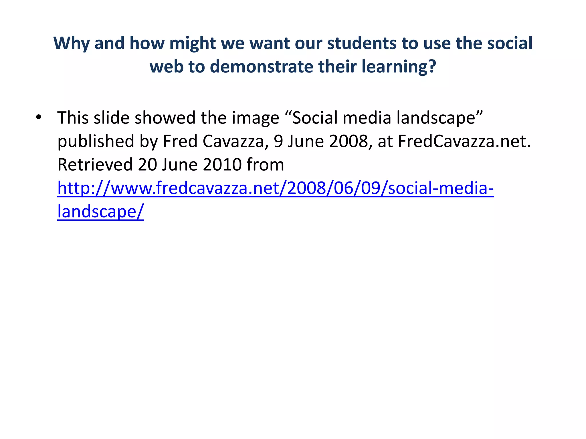 Why and how might we want our students to use the social
            web to demonstrate their learning?

• This slide showed the image “Social media landscape”
  published by Fred Cavazza, 9 June 2008, at FredCavazza.net.
  Retrieved 20 June 2010 from
  http://www.fredcavazza.net/2008/06/09/social-media-
  landscape/
 