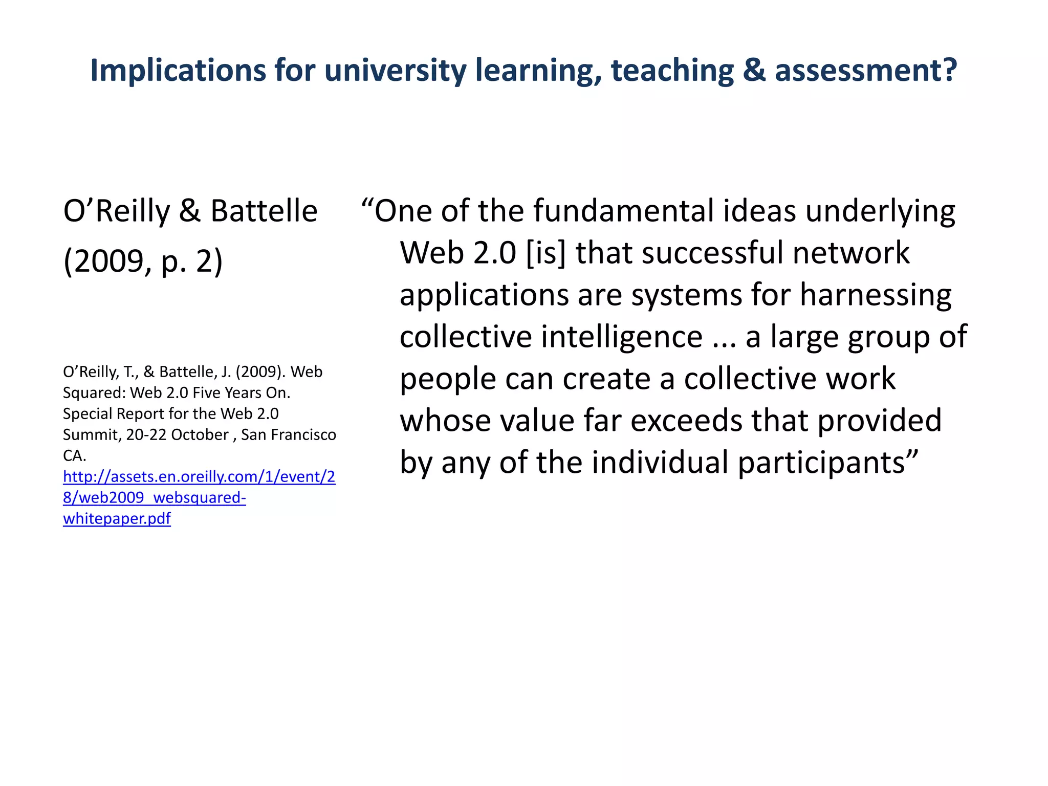 Implications for university learning, teaching & assessment?



O’Reilly & Battelle                        “One of the fundamental ideas underlying
(2009, p. 2)                                 Web 2.0 [is] that successful network
                                             applications are systems for harnessing
                                             collective intelligence ... a large group of
O’Reilly, T., & Battelle, J. (2009). Web
Squared: Web 2.0 Five Years On.
                                             people can create a collective work
Special Report for the Web 2.0
Summit, 20-22 October , San Francisco
                                             whose value far exceeds that provided
CA.
http://assets.en.oreilly.com/1/event/2
                                             by any of the individual participants”
8/web2009_websquared-
whitepaper.pdf
 