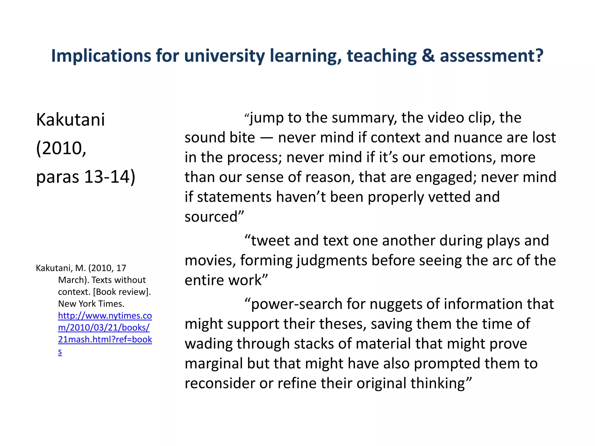 Implications for university learning, teaching & assessment?


Kakutani                               “jump to the summary, the video clip, the
                               sound bite — never mind if context and nuance are lost
(2010,                         in the process; never mind if it’s our emotions, more
paras 13-14)                   than our sense of reason, that are engaged; never mind
                               if statements haven’t been properly vetted and
                               sourced”
                                        “tweet and text one another during plays and
Kakutani, M. (2010, 17
                               movies, forming judgments before seeing the arc of the
     March). Texts without     entire work”
     context. [Book review].
     New York Times.                    “power-search for nuggets of information that
     http://www.nytimes.co
     m/2010/03/21/books/       might support their theses, saving them the time of
     21mash.html?ref=book
     s
                               wading through stacks of material that might prove
                               marginal but that might have also prompted them to
                               reconsider or refine their original thinking”
 