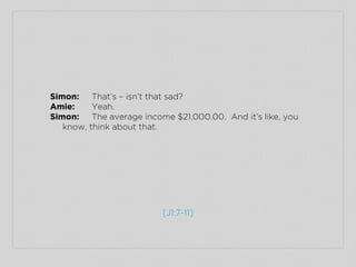 [J1:7-11]
Simon: That’s – isn’t that sad?
Amie: Yeah.
Simon: The average income $21,000.00. And it’s like, you
know, think...