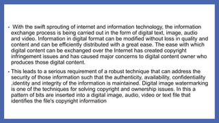 • With the swift sprouting of internet and information technology, the information
exchange process is being carried out in the form of digital text, image, audio
and video. Information in digital format can be modified without loss in quality and
content and can be efficiently distributed with a great ease. The ease with which
digital content can be exchanged over the Internet has created copyright
infringement issues and has caused major concerns to digital content owner who
produces those digital content.
• This leads to a serious requirement of a robust technique that can address the
security of those information such that the authenticity, availability, confidentiality
,identity and integrity of the information is maintained. Digital image watermarking
is one of the techniques for solving copyright and ownership issues. In this a
pattern of bits are inserted into a digital image, audio, video or text file that
identifies the file's copyright information
 