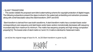 • SLANT TRANSFORM
• This section details the proposed semi-blind watermarking scheme for copyright protection of digital images.
The following subsections present the steps involved in the watermark embedding and extraction processes
along with a brief description about the Slant transform, DWT and SVD
Slant transform is derived from saw tooth waveforms.Aslant transform matrix has a constant basis vector
corresponding to zero sequency and slant basis vector basis vectors monotonically decreases with sequency
inconstant step from maximum to minimum. The matrix has sequency property and high energy compaction
property[12]. The lowest order of slant matrix is 2 and 2 X 2 matrix is identical to Hadamard matrix
Let é/] be the original image of size N x N , its 2O-Slant transform is given by [5]
(1)
 
