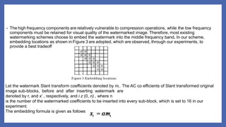 • The high frequency components are relatively vulnerable to compression operations, while the low frequency
components must be retained for visual quality of the watermarked image. Therefore, most existing
watermarking schemes choose to embed the watermark into the middle frequency band. In our scheme,
embedding locations as shown in Figure 3 are adopted, which are observed, through our experiments, to
provide a best tradeoff between robustness and data integrity.
Let the watermark Slant transform coefficients denoted by m,. The AC co efficients of Slant transformed original
image sub-blocks, before and after inserting watermark are
denoted by r, and x' , respectively, and i z (0, n) , where n
is the number of the watermarked coefficients to be inserted into every sub-block, which is set to 16 in our
experiment.
The embedding formula is given as follows
 