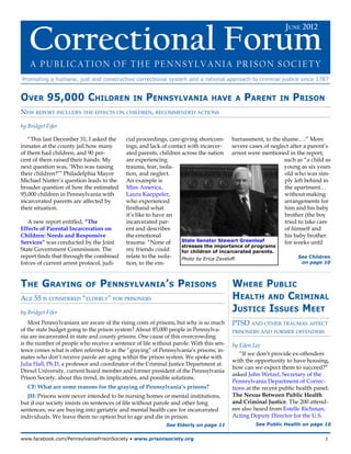 June 2012  Correctional Forum




   Correctional Forum
                                                                                                              June 2012



    A Publication of the Pennsylvania Prison Society
Promoting a humane, just and constructive correctional system and a rational approach to criminal justice since 1787


Over 95,000 Children                          in    Pennsylvania               have a       Parent         in   Prison
New report includes the effects on children, recommended actions

by Bridget Fifer

   “This last December 31, I asked the     cial proceedings, care-giving shortcom- barrassment, to the shame….” More
inmates at the county jail how many        ings, and lack of contact with incarcer-     severe cases of neglect after a parent’s
of them had children, and 90 per-          ated parents, children across the nation arrest were mentioned in the report,
cent of them raised their hands. My        are experiencing                                                  such as “a child as
next question was, ‘Who was raising        trauma, fear, isola-                                              young as six years
their children?’” Philadelphia Mayor       tion, and neglect.                                                old who was sim-
Michael Nutter’s question leads to the     An example is                                                     ply left behind in
broader question of how the estimated      Miss America,                                                     the apartment…
95,000 children in Pennsylvania with       Laura Kaeppeler,                                                  without making
incarcerated parents are affected by       who experienced                                                   arrangements for
their situation.                           firsthand what                                                    him and his baby
                                           it’s like to have an                                              brother (the boy
   A new report entitled, “The             incarcerated par-                                                 tried to take care
Effects of Parental Incarceration on       ent and describes                                                 of himself and
Children: Needs and Responsive             the emotional                                                     his baby brother
Services” was conducted by the Joint       trauma: “None of       State Senator Stewart Greenleaf            for weeks until
                                                                  stresses the importance of programs
State Government Commission. The           my friends could       for children of incarcerated parents.
report finds that through the combined     relate to the isola-   Photo by Erica Zaveloff.                         See Children
forces of current arrest protocol, judi-   tion, to the em-                                                          on page 10




The Graying                of    Pennsylvania’s Prisons                                 Where Public
Age 55 is considered “elderly” for prisoners                                            Health and Criminal
by Bridget Fifer                                                                        Justice Issues Meet
    Most Pennsylvanians are aware of the rising costs of prisons, but why is so much    PTSD and other traumas affect
of the state budget going to the prison system? About 85,000 people in Pennsylva-       prisoners and former offenders
nia are incarcerated in state and county prisons. One cause of this overcrowding
is the number of people who receive a sentence of life without parole. With this sen-   by Eden Lee
tence comes what is often referred to as the “graying” of Pennsylvania’s prisons; in-
                                                                                           “If we don’t provide ex-offenders
mates who don’t receive parole are aging within the prison system. We spoke with
                                                                                        with the opportunity to have housing,
Julia Hall, Ph.D, a professor and coordinator of the Criminal Justice Department at
                                                                                        how can we expect them to succeed?”
Drexel University, current board member and former president of the Pennsylvania
                                                                                        asked John Wetzel, Secretary of the
Prison Society, about this trend, its implications, and possible solutions.
                                                                                        Pennsylvania Department of Correc-
   CF: What are some reasons for the graying of Pennsylvania’s prisons?                 tions at the recent public health panel:
   JH: Prisons were never intended to be nursing homes or mental institutions,          The Nexus Between Public Health
but if our society insists on sentences of life without parole and other long           and Criminal Justice. The 200 attend-
sentences, we are buying into geriatric and mental health care for incarcerated         ees also heard from Estelle Richman,
individuals. We leave them no option but to age and die in prison.                      Acting Deputy Director for the U.S.
                                                            See Elderly on page 11               See Public Health on page 10


www.facebook.com/PennsylvaniaPrisonSociety • www.prisonsociety.org	1
 