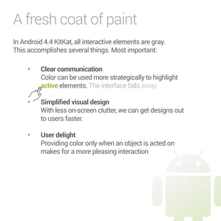 A fresh coat of paint 
In Android 4.4 KitKat, all interactive elements are gray. 
This accomplishes several things. Most important: 
• Clear communication 
Color can be used more strategically to highlight 
active elements. The interface falls away. 
• 5KORNKƒGFXKUWCNFGUKIP 
With less on-screen clutter, we can get designs out 
to users faster. 
• 7UGTFGNKIJV 
Providing color only when an object is acted on 
makes for a more pleasing interaction 
 