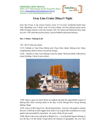 INDOCHINA BEST TRAVEL
Office: No 9 Thien Quang, Hai Ba Trung Dist, Hanoi, Vietnam
Email: phuongthao@indochinabesttravel.com
Website: wwww.indochinabesttravel.com
Gray Line Cruise 2Days/1 Night
Gray line Cruise is the newest Classic cruise of 113-years worldwide brand Gray
Line. Spreading over 3 decks with 14 luxury cabins, our best halong luxury cruise
offers boutique interiors with oak-wooden wall. All rooms and bathrooms have large
sea view. VIP cabin has private terrace, Jacuzzibathtub and private balcony.
Day 1: Hanoi - Halong (L,D)
7:45 - 08:15: Pick up at hotel.
12:15: Embark at Tuan Chau Marina pier (Tuan Chau island, Halong city). Enjoy
complimentary drink at Gray Line private lounge.
12:30: Transfer to Gray Line Halong Cruise by tender. Welcome drink, followed by
cruise briefings. Check in your cabins.
13:00: Enjoy a great set lunch. Relax on sundeck and grab the unparalleled scenery of
Halong Bay while cruising ahead to the Bay. Cruise through Hoa Cuong floating
fishing village.
14:30: Arrive at Me Cung Cave ( Bewitching Grotto). Join tour with guide to explore
the cave. Climb up several rugged stone stairs to see a great lake considered as a royal
garden and surrounded by mountains. Its water is blue all year round.
16:00: Back to the cruise and head to Bright Cave - a very beautiful lagoon belongs to
Lan Ha bay, Cat Ba Island. Forget about the distance of geography, the cave now
 