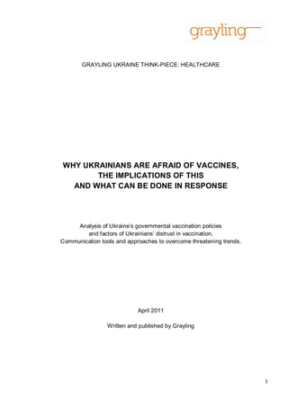 GRAYLING UKRAINE THINK-PIECE: HEALTHCARE




WHY UKRAINIANS ARE AFRAID OF VACCINES,
       THE IMPLICATIONS OF THIS
  AND WHAT CAN BE DONE IN RESPONSE




     Analysis of Ukraine‘s governmental vaccination policies
        and factors of Ukrainians‘ distrust in vaccination.
Communication tools and approaches to overcome threatening trends.




                            April 2011

                 Written and published by Grayling




                                                                     1
 