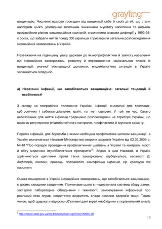 вакцинацію. Численні відмови громадян від вакцинації себе й своїх дітей, що стали
наслідком цього, ускладнені загальним зниженням імунітету населення та низьким
професійним рівнем вакцинаційних кампаній, спричинили спалахи дифтерії у 1993-95-
х роках, що забрали життя понад 300 українців і прискорили загальне розповсюдження
інфекційних захворювань в Україні.


Незважаючи на підвищену увагу держави до імунопрофілактики й захисту населення
від інфекційних захворювань, розвитку й впровадження національних планів із
вакцинації,       значної міжнародної          допомоги, епідеміологічна ситуація   в Україні
залишається складною.




а) Несезонні інфекції, що запобігаються вакцинацією: загальні тенденції й
      особливості


З огляду на географічне положення України, інфекції, ендемічні для тропічних,
субтропічних і субекваторіальних країн, тут не поширені. У той же час, багато
небезпечних для життя інфекцій традиційно розповсюджені на території України, що
вимагає регулярного епідеміологічного контролю, профілактики й імунного захисту.


Перелік інфекцій, для боротьби з якими необхідна профілактика шляхом вакцинації, в
Україні визначається Наказом Міністерства охорони здоров'я України від 02.03.2006 р.
№ 48 "Про порядок проведення профілактичних щеплень в Україні та контроль якості
й обігу медичних імунобіологічних препаратів" 8. Згідно із цим Наказом, в Україні
здійснюються щеплення проти таких захворювань: туберкульоз, гепатит B,
дифтерія, коклюш, правець, поліомієліт, гемофільна інфекція, кір, краснуха та
паротит.


Оцінка поширення в Україні інфекційних захворювань, що запобігаються вакцинацією,
є досить складним завданням. Причинами цього є: недосконала система збору даних,
застаріле лабораторне обладнання і технології, замовчування інформації про
реальний стан справ, недостатня відкритість влади охорони здоров'я тощо. Таким
чином, щоб одержати відносно об'єктивні дані вкрай необхідним є порівняльний аналіз


8
    http://zakon.rada.gov.ua/cgi-bin/laws/main.cgi?nreg=z0665-06
                                                                                           10
 