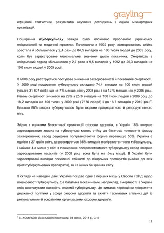 офіційної       статистики,     результатів     наукових      досліджень    і   оцінок   міжнародних
організацій.


Поширення          туберкульозу          завжди     було     ключовою      проблемою      української
епідеміології та медичної практики. Починаючи з 1992 року, захворюваність стійко
зростала й збільшилася у 2,4 рази до 84,5 випадків на 100 тисяч людей до 2005 року,
коли був зареєстроване максимальне значення цього показника. Смертність в
епідемічний період збільшилася у 2,7 рази з 9,5 випадків у 1992 до 25,3 випадків на
100 тисяч людей у 2005 році.


З 2006 року реєструється поступове зниження захворюваності й показників смертності.
У 2009 році поширення туберкульозу складало 74,4 випадки на 100 тисяч людей
(усього 31 807 осіб), що на 7% менше, ніж у 2008 році і на 12 % менше, ніж у 2005 році.
Рівень смертності знизився на 29% з 25,3 випадків на 100 тисяч людей в 2006 році до
18,2 випадків на 100 тисяч у 2009 році (7676 людей) і до 16,7 випадків у 2010 році9.
Близько 86% хворих туберкульозом були людьми працездатного й репродуктивного
віку.


Згідно з оцінками Всесвітньої організації охорони здоров'я, в Україні 16% вперше
зареєстрованих хворих на туберкульоз мають стійку до багатьох препаратів форму
захворювання; серед рецидивів полірезистентна форма перевищує 50%. Україна є
однією з 27 країн світу, де реєструється 85% випадків полірезистентного туберкульозу,
і займає 4-е місце у світі з поширення полірезистентного туберкульозу серед вперше
зареєстрованих пацієнтів (у 2008 році вона була на 5-му місці). В Україні були
зареєстровані випадки посиленої стійкості до лікарських препаратів (майже до всіх
протитуберкульозних препаратів), як і в інших 54 країнах світу.


З огляду на наведені дані, Україна посідає одне з перших місць у Європи і СНД щодо
поширеності туберкульозу. За багатьма показниками, наприклад, смертності, в Україні
слід констатувати наявність епідемії туберкульозу. Це вимагає переоцінки пріоритетів
державної політики у сфері охорони здоров'я та вжиття термінових спільних дій із
регіональними й всесвітніми організаціями охорони здоров'я.




9
    B. XOM’ЯКOB. Лінія Смерті//Контракти, 04 квітня, 2011 p., C.17
                                                                                                  11
 