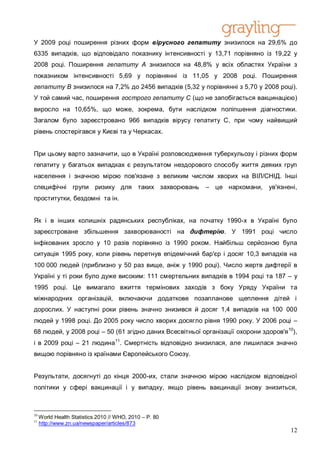 У 2009 році поширення різних форм вірусного гепатиту знизилося на 29,6% до
6335 випадків, що відповідало показнику інтенсивності у 13,71 порівняно із 19,22 у
2008 році. Поширення гепатиту А знизилося на 48,8% у всіх областях України з
показником інтенсивності 5,69 у порівнянні із 11,05 у 2008 році. Поширення
гепатиту B знизилося на 7,2% до 2456 випадків (5,32 у порівнянні з 5,70 у 2008 році).
У той самий час, поширення гострого гепатиту С (що не запобігається вакцинацією)
виросло на 10,65%, що може, зокрема, бути наслідком поліпшення діагностики.
Загалом було зареєстровано 966 випадків вірусу гепатиту C, при чому найвищий
рівень спостерігався у Києві та у Черкасах.


При цьому варто зазначити, що в Україні розповсюдження туберкульозу і різних форм
гепатиту у багатьох випадках є результатом нездорового способу життя деяких груп
населення і значною мірою пов'язане з великим числом хворих на ВІЛ/СНІД. Інші
специфічні групи ризику для таких захворювань             – це наркомани,      ув'язнені,
проститутки, бездомні та ін.


Як і в інших колишніх радянських республіках, на початку 1990-х в Україні було
зареєстроване збільшення захворюваності на дифтерію. У 1991 році число
інфікованих зросло у 10 разів порівняно із 1990 роком. Найбільш серйозною була
ситуація 1995 року, коли рівень перетнув епідемічний бар'єр і досяг 10,3 випадків на
100 000 людей (приблизно у 50 раз вище, аніж у 1990 році). Число жертв дифтерії в
Україні у ті роки було дуже високим: 111 смертельних випадків в 1994 році та 187 – у
1995 році. Це вимагало вжиття термінових заходів з боку Уряду України та
міжнародних організацій, включаючи додаткове позапланове щеплення дітей і
дорослих. У наступні роки рівень значно знизився й досяг 1,4 випадків на 100 000
людей у 1998 році. До 2005 року число хворих досягло рівня 1990 року. У 2006 році –
68 людей, у 2008 році – 50 (61 згідно даних Всесвітньої організації охорони здоров'я 10),
і в 2009 році – 21 людина11. Смертність відповідно знизилася, але лишилася значно
вищою порівняно із країнами Європейського Союзу.


Результати, досягнуті до кінця 2000-их, стали значною мірою наслідком відповідної
політики у сфері вакцинації і у випадку, якщо рівень вакцинації знову знизиться,



10
     World Health Statistics 2010 // WHO, 2010 – P. 80
11
     http://www.zn.ua/newspaper/articles/873
                                                                                      12
 