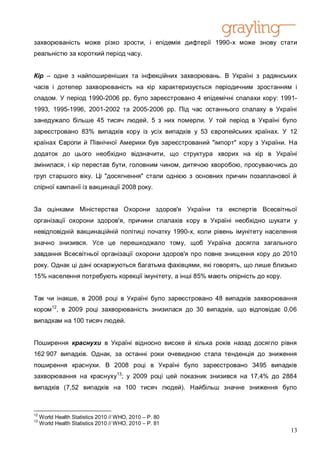 захворюваність може різко зрости, і епідемія дифтерії 1990-х може знову стати
реальністю за короткий період часу.


Кір – одне з найпоширеніших та інфекційних захворювань. В Україні з радянських
часів і дотепер захворюваність на кір характеризується періодичним зростанням і
спадом. У період 1990-2006 рр. було зареєстровано 4 епідемічні спалахи кору: 1991-
1993, 1995-1996, 2001-2002 та 2005-2006 рр. Під час останнього спалаху в Україні
занедужало більше 45 тисяч людей, 5 з них померли. У той період в Україні було
зареєстровано 83% випадків кору із усіх випадків у 53 європейських країнах. У 12
країнах Європи й Північної Америки був зареєстрований "імпорт" кору з України. На
додаток до цього необхідно відзначити, що структура хворих на кір в Україні
змінилася, і кір перестав бути, головним чином, дитячою хворобою, просуваючись до
груп старшого віку. Ці "досягнення" стали однією з основних причин позапланової й
спірної кампанії із вакцинації 2008 року.


За оцінками Міністерства Охорони здоров'я України та експертів Всесвітньої
організації охорони здоров'я, причини спалахів кору в Україні необхідно шукати у
невідповідній вакцинаційній політиці початку 1990-х, коли рівень імунітету населення
значно знизився. Усе це перешкоджало тому, щоб Україна досягла загального
завдання Всесвітньої організації охорони здоров'я про повне знищення кору до 2010
року. Однак ці дані оскаржуються багатьма фахівцями, які говорять, що лише близько
15% населення потребують корекції імунітету, а інші 85% мають опірність до кору.


Так чи інакше, в 2008 році в Україні було зареєстровано 48 випадків захворювання
кором 12, в 2009 році захворюваність знизилася до 30 випадків, що відповідає 0,06
випадкам на 100 тисяч людей.


Поширення краснухи в Україні відносно високе й кілька років назад досягло рівня
162 907 випадків. Однак, за останні роки очевидною стала тенденція до зниження
поширення краснухи. В 2008 році в Україні було зареєстровано 3495 випадків
захворювання на краснуху13; у 2009 році цей показник знизився на 17,4% до 2884
випадків (7,52 випадків на 100 тисяч людей). Найбільш значне зниження було



12
     World Health Statistics 2010 // WHO, 2010 – P. 80
13
     World Health Statistics 2010 // WHO, 2010 – P. 81
                                                                                   13
 