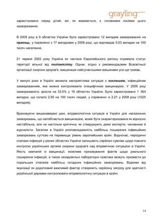 зареєстровано серед дітей, які, як вважається, є         головними носіями цього
захворювання.


В 2009 році в 9 областях України було зареєстровано 12 випадків захворювання на
правець, у порівнянні з 17 випадками у 2008 році, що відповідає 0,03 випадки на 100
тисяч населення.


21 червня 2002 року Україна як частина Європейського регіону отримала статус
території вільної від поліомієліту. Однак, згідно з рекомендаціями Всесвітньої
організації охорони здоров'я, вакцинація найсучаснішими вакцинами усе ще триває.


У минулі роки в Україні виникла несприятлива ситуація з коклюшем, інфекційним
захворюванням, яке можна контролювати специфічною вакцинацією. У 2009 році
захворюваність зросла на 33,0% у 19 областях України. Було зареєстровано 1 364
випадки, що склало 2,95 на 100 тисяч людей, у порівнянні із 2,21 у 2008 році (1025
випадків).


Враховуючи вищенаведені дані, епідеміологічна ситуація в Україні для несезонних
захворювань, що запобігаються вакцинацією, може бути охарактеризована як відносно
нестабільна, але не настільки критична, як стверджують деякі експерти, чиновники й
журналісти. Загалом в Україні розповсюдженість найбільш поширених інфекційних
захворювань суттєво не перевищує рівень європейських країн. Водночас, періодичні
спалахи інфекцій у різних областях України залишають серйозні сумніви щодо повного
контролю українських органів охорони здоров'я над епідемічною ситуацією в Україні.
Якість кампаній із вакцинації, можливе приховування фактів щодо реального
поширення інфекцій, а також незадовільні лабораторні практики можуть призвести до
подальших спалахів найбільш складних інфекційних захворювань. Відмови від
імунізації як додатковий важливий фактор створюють серйозну загрозу для здатності
української держави контролювати епідеміологічну ситуацію в країні.




                                                                                   14
 