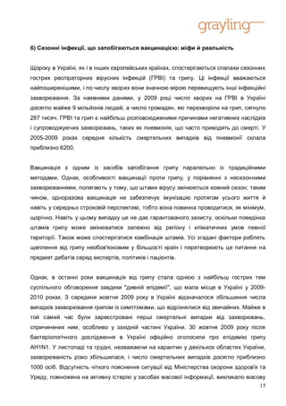 б) Сезонні інфекції, що запобігаються вакцинацією: міфи й реальність


Щороку в Україні, як і в інших європейських країнах, спостерігаються спалахи сезонних
гострих респіраторних вірусних інфекцій (ГРВІ) та грипу. Ці інфекції вважаються
найпоширенішими, і по числу хворих вони значною мірою перевищують інші інфекційні
захворювання. За наявними даними, у 2009 році число хворих на ГРВІ в Україні
досягло майже 9 мільйонів людей, а число громадян, які перехворіли на грип, сягнуло
287 тисяч. ГРВІ та грип є найбільш розповсюдженими причинами негативних наслідків
і супроводжуючих захворювань, таких як пневмонія, що часто приводять до смерті. У
2005-2009 роках середня кількість смертельних випадків від пневмонії склала
приблизно 6200.


Вакцинація є одним із засобів запобігання грипу паралельно із традиційними
методами. Однак, особливості вакцинації проти грипу, у порівнянні з несезонними
захворюваннями, полягають у тому, що штами вірусу змінюються кожний сезон; таким
чином, одноразова вакцинація не забезпечує імунізацію протягом усього життя й
навіть у середньо строковій перспективі, тобто вона повинна проводитися, як мінімум,
щорічно. Навіть у цьому випадку це не дає гарантованого захисту, оскільки поведінка
штамів грипу може змінюватися залежно від регіону і кліматичних умов певної
території. Також може спостерігатися комбінація штамів. Усі згадані фактори роблять
щеплення від грипу необов'язковим у більшості країн і перетворюють це питання на
предмет дебатів серед експертів, політиків і пацієнтів.


Однак, в останні роки вакцинація від грипу стала однією з найбільш гострих тем
суспільного обговорення завдяки "дивній епідемії", що мала місце в Україні у 2009-
2010 роках. З середини жовтня 2009 року в Україні відзначалося збільшення числа
випадків захворювання грипом із симптомами, що відрізнялися від звичайних. Майже в
той самий час були зареєстровані перші смертельні випадки від захворювань,
спричинених ним, особливо у західній частині України. 30 жовтня 2009 року після
бактеріологічного дослідження в Україні офіційно оголосили про епідемію грипу
AH1N1. У листопаді та грудні, незважаючи на карантин у декількох областях України,
захворюваність різко збільшилася, і число смертельних випадків досягло приблизно
1000 осіб. Відсутність чіткого пояснення ситуації від Міністерства охорони здоров'я та
Уряду, помножена на активну істерію у засобах масової інформації, викликало масову
                                                                                15
 
