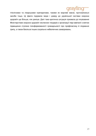 гігієнічними та лікарськими препаратами, такими як марлеві маски, протизапальні
засоби тощо. Ці факти підірвали імідж і довіру до української системи охорони
здоров'я ще більше, ніж раніше. Далі така критична ситуація призвела до ініціювання
Міністерством охорони здоров'я численних тендерів з організації піар-кампанії з метою
підвищення ступеню поінформованості громадськості про профілактику й лікування
грипу, а також багатьох інших соціально небезпечних захворювань.




                                                                                  17
 