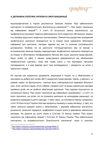 4. ДЕРЖАВНА ПОЛІТИКА УКРАЇНИ В СФЕРІ ВАКЦИНАЦІЇ


Імунопрофілактика в Україні регулюється Законом України "Про забезпечення
санітарного та епідеміологічного благополуччя населення" 14 і "Про захист населення
від інфекційних хвороб" 15. У статті 12                    останнього закону     зазначається, що
профілактична імунізація повинна здійснюватися після медичного обстеження людини
та у випадку відсутності медичних протипоказань. Повнолітнім дієздатним громадянам
профілактичні щеплення проводяться за їх згодою після одержання об'єктивної
інформації про щеплення, наслідки відмови від них та можливі поствакциналні
ускладнення. Особам, які не досягнули п’ятнадцятирічного віку чи визнані у
встановленому законом порядку недієздатними, профілактичні щеплення проводяться
за згодою їх об'єктивного поінформованих батьків або інших законних представників.
Якщо особа та (або) її законні представники відмовляються від обов'язкових
профілактичних щеплень, лікар має право взяти у них відповідне письмове
підтвердження, а в разі відмови дати таке підтвердження – засвідчити це актом у
присутності свідків.


На підставі цих юридичних документів, вакцинація в Україні не є обов'язковою й
заснована на добрій волі особи або її юридичних представників. Однак, у дійсності, ці
правові норми не функціонують, оскільки вони нейтралізуються відмовою більшості
шкіл, ясел, дитячих садків, літніх таборів, середніх шкіл та вищих навчальних закладів
приймати дітей, які не зробили обов'язкове щеплення. Така відмова ґрунтується на
положеннях Закону "Про захист населення від інфекційних захворювань", у статті 15
якого зазначено, що дітям, які не отримали щеплення за календарем вакцинації, не
дозволено відвідувати дитячі заклади. У свою чергу, це положення Закону суперечить
статті 53 Конституції України (яка має юридичну перевагу в цьому випадку), у тому, що
повна загальна середня освіта є обов'язковою, і держава забезпечує доступність
дошкільної, загальної середньої, професійної й вищої освіти в державних навчальних
закладах. На додаток до цього згідно зі Статтею 12 Закону України "Про захист
населення від інфекційних хвороб" і Статтею 27 Закону України "Про забезпечення
санітарного        та    епідеміологічного      благополуччя        населення"   лише   6   щеплень

14
     http://zakon1.rada.gov.ua/cgi-bin/laws/main.cgi?nreg=4004-12
15
     http://zakon1.rada.gov.ua/cgi-bin/laws/main.cgi?nreg=1645-14


                                                                                                 18
 