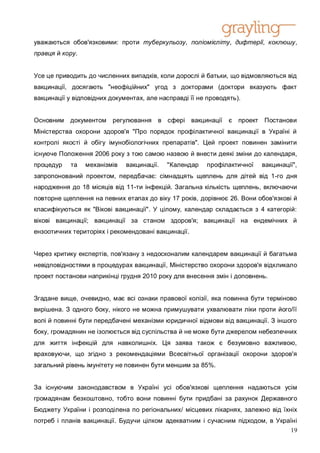 уважаються обов'язковими: проти туберкульозу, поліомієліту, дифтерії, коклюшу,
правця й кору.


Усе це приводить до численних випадків, коли дорослі й батьки, що відмовляються від
вакцинації, досягають "неофіційних" угод з докторами (доктори вказують факт
вакцинації у відповідних документах, але насправді її не проводять).


Основним    документом   регулювання    в сфері вакцинації      є   проект Постанови
Міністерства охорони здоров'я "Про порядок профілактичної вакцинації в Україні й
контролі якості й обігу імунобіологічних препаратів". Цей проект повинен замінити
існуюче Положення 2006 року з тою самою назвою й внести деякі зміни до календаря,
процедур    та   механізмів   вакцинації.   "Календар   профілактичної    вакцинації",
запропонований проектом, передбачає: сімнадцять щеплень для дітей від 1-го дня
народження до 18 місяців від 11-ти інфекцій. Загальна кількість щеплень, включаючи
повторне щеплення на певних етапах до віку 17 років, дорівнює 26. Вони обов'язкові й
класифікуються як "Вікові вакцинації". У цілому, календар складається з 4 категорій:
вікові вакцинації; вакцинації за станом здоров'я; вакцинації на ендемічних й
ензоотичних територіях і рекомендовані вакцинації.


Через критику експертів, пов'язану з недосконалим календарем вакцинації й багатьма
невідповідностями в процедурах вакцинації, Міністерство охорони здоров'я відкликало
проект постанови наприкінці грудня 2010 року для внесення змін і доповнень.


Згадане вище, очевидно, має всі ознаки правової колізії, яка повинна бути терміново
вирішена. З одного боку, нікого не можна примушувати ухвалювати ліки проти його/її
волі й повинні бути передбачені механізми юридичної відмови від вакцинації. З іншого
боку, громадянин не ізолюється від суспільства й не може бути джерелом небезпечних
для життя інфекцій для навколишніх. Ця заява також є безумовно важливою,
враховуючи, що згідно з рекомендаціями Всесвітньої організації охорони здоров'я
загальний рівень імунітету не повинен бути меншим за 85%.


За існуючим законодавством в Україні усі обов'язкові щеплення надаються усім
громадянам безкоштовно, тобто вони повинні бути придбані за рахунок Державного
Бюджету України і розподілена по регіональних/ місцевих лікарнях, залежно від їхніх
потреб і планів вакцинації. Будучи цілком адекватним і сучасним підходом, в Україні
                                                                                19
 