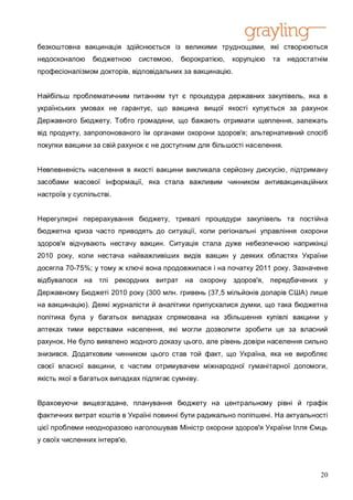 безкоштовна вакцинація здійснюється із великими труднощами, які створюються
недосконалою     бюджетною    системою,    бюрократією,   корупцією   та   недостатнім
професіоналізмом докторів, відповідальних за вакцинацію.


Найбільш проблематичним питанням тут є процедура державних закупівель, яка в
українських умовах не гарантує, що вакцина вищої якості купується за рахунок
Державного Бюджету. Тобто громадяни, що бажають отримати щеплення, залежать
від продукту, запропонованого їм органами охорони здоров'я; альтернативний спосіб
покупки вакцини за свій рахунок є не доступним для більшості населення.


Невпевненість населення в якості вакцини викликала серйозну дискусію, підтриману
засобами масової інформації, яка стала важливим чинником антивакцинаційних
настроїв у суспільстві.


Нерегулярні перерахування бюджету, тривалі процедури закупівель та постійна
бюджетна криза часто приводять до ситуації, коли регіональні управління охорони
здоров'я відчувають нестачу вакцин. Ситуація стала дуже небезпечною наприкінці
2010 року, коли нестача найважливіших видів вакцин у деяких областях України
досягла 70-75%; у тому ж ключі вона продовжилася і на початку 2011 року. Зазначене
відбувалося на тлі рекордних витрат на охорону здоров'я, передбачених у
Державному Бюджеті 2010 року (300 млн. гривень (37,5 мільйонів доларів США) лише
на вакцинацію). Деякі журналісти й аналітики припускалися думки, що така бюджетна
політика була у багатьох випадках спрямована на збільшення купівлі вакцини у
аптеках тими верствами населення, які могли дозволити зробити це за власний
рахунок. Не було виявлено жодного доказу цього, але рівень довіри населення сильно
знизився. Додатковим чинником цього став той факт, що Україна, яка не виробляє
своєї власної вакцини, є частим отримувачем міжнародної гуманітарної допомоги,
якість якої в багатьох випадках підлягає сумніву.


Враховуючи вищезгадане, планування бюджету на центральному рівні й графік
фактичних витрат коштів в Україні повинні бути радикально поліпшені. На актуальності
цієї проблеми неодноразово наголошував Міністр охорони здоров'я України Ілля Ємць
у своїх численних інтерв'ю.



                                                                                    20
 