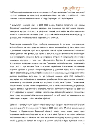 Найбільш скандальним випадком, що виявив проблеми української системи вакцинації
та став головним каталізатором антивакцинаційних настроїв у суспільстві, стала
кампанія із позапланової вакцинації від кору й краснухи у 2008-2009 роках.


У результаті спалахів кору в 2005-2006 роках, Україна потрапила під нагляд
Всесвітньої організації охорони здоров'я, яка оголосила про свої плани повністю
ліквідувати кір до 2010 року. У результаті довгих переговорів Україна погодилася
виконати позапланове щеплення дітей і дорослих комбінованою вакциною від кору та
краснухи, яка була безкоштовно надана ВООЗ/ ЮНІСЕФ.


Позапланова вакцинація була прийнята населенням із сильним скептицизмом,
оскільки більша частина громадян раніше отримала вакцину від кору й краснухи згідно
з державним графіком. Крім того, протести батьків проти позапланової вакцинації
підтримувалися тим фактом, що індійська вакцина, надана Всесвітньою організацією
охорони здоров'я, раніше не була зареєстрована в Україні й не пройшла всі необхідні
процедури контролю з точки зору ефективності, безпеки й негативних ефектів,
відповідно до українського законодавства. Пояснення експертів-медиків та чиновників
МОЗ і ВООЗ, що вакцина була попередньо перевірена Всесвітньою організацією
охорони здоров'я й раніше використовувалася у десятках країн, мала зворотний
ефект. Додаткова аргументація проти позапланової вакцинації, надана журналістами й
деякими докторами, включала те, що індійська вакцина мала 25% ймовірність
негативних наслідків (відкрито зазначену виробником) і була виготовлена з культур,
вирощених у кліматичних умовах, що відрізняються від умов України. Таким чином,
вакцина могла бути не тільки неефективною, але й навіть небезпечною для українців,
згідно з заявами журналістів та експертів. Останні аргументи потрапили на родючий
ґрунт і, враховуючи загальну недовіру населення до державної медицини, призвели до
різкої появи численних ініціатив проти вакцинації по всій країні, які зв'язувалися між
собою через Інтернет та інші засоби комунікації.


Останній і найпотужніший удар по іміджу вакцинації в Україні та вітчизняним органам
охорони здоров'я був нанесений 13 травня 2008 року, коли 17-літній школяр Антон
Тищенко із Краматорська Донецької області, помер через кілька годин після
отримання комбінованої вакцини від кору та краснухи. Протягом наступних днів було
виявлено близько ста випадків настання негативних наслідків у Краматорську та інших
місцях у Донецькій області та в Україні в цілому. Вакцинація була зупинена, і кілька
                                                                                  21
 