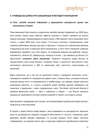5. ГРОМАДСЬКА ДУМКА ПРО ВАКЦИНАЦІЮ Й МЕТОДИ ЇЇ ПОЛІПШЕННЯ


а) Роль засобів масової інформації у формуванні громадської думки про
   вакцинацію в Україні


Тема вакцинації була піднята в українських засобах масової інформації ще 2008 року,
коли масові страхи щодо побічних ефектів щеплень в Україні призвели до різкого
падіння імунізації. Безвідповідальне висвітлення у ЗМІ кампанії проти вакцинації було
почато у травні 2008 року після смерті 17-літнього хлопчика з Краматорська, який
отримав комбіновану вакцину від кору та краснухи. У результаті позапланова кампанія
із вакцинації від кору та краснухи була призупинена, а сотні тисяч наляканих українців
відмовилися приймати інші типи вакцин, як наприклад вакцину від дифтерії, свинки,
поліомієліту, гепатиту B, туберкульозу, коклюшу й інших – що призвело до більше 10-
відсоткового зниження рівня вакцинації. Тривожна тенденція серед батьків не
прищеплювати своїх дітей виникла, головним чином, у результаті зростаючого тиску
негативного висвітлення у ЗМІ та коментарів осіб, скептично налаштованих до
вакцинації.


Варто зазначити, що у той час як населення Україні є переважно освіченим, чутки і
неправильні сприйняття поширюються доволі легко. З одного боку, це можна пояснити
низьким рівнем життя та невпевненістю в майбутньому, що заважає людям критично
аналізувати дійсність, а з іншого, цілковитій довірі засобам масової інформації, що
лишилася з радянських і навіть дорадянських часів. Постійний політичний безлад й
руйнівна фінансова криза — одна з найгірших у Європі — ще більше зміцнила
недовіру до зруйнованої системи охорони здоров'я в Україні і до влади в цілому.


Щоб зрозуміти передумови цієї ситуації, ми проаналізували український медіа-простір і
прийшли до таких висновків.


В Україні є доволі багато медіа видань і вони переважно не цензоруються, водночас
вони не дотримуються західних стандартів об'єктивності й точності. Наприклад, деякі
друковані засоби масової інформації та он-лайн ресурси після смерті хлопчика
стверджували, що вакцина проти кору та краснухи індійського виробництва стерилізує


                                                                                   23
 