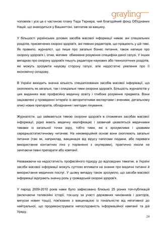 чоловіків і усе це є частиною плану Теда Тернера, чий благодійний фонд Об'єднаних
Націй, що знаходиться у Вашингтоні, заплатив за вакцину.


У більшості українських ділових засобів масової інформації немає ані спеціальних
розділів, присвячених охороні здоров'я, ані певних редакторів, що працюють у цій темі.
Як правило, журналіст, що пише про загальні бізнес питання, також напише про
охорону здоров'я і, отже, матиме обмежене розуміння специфіки даної галузі. У інших
випадках про охорону здоров'я пишуть редактори наукових або технологічних розділів,
які можуть зрозуміти наукову сторону галузі, але недостатнє уявлення про її
економічну складову.


В Україні виходить значна кількість спеціалізованих засобів масової інформації, що
охоплюють як загальні, так і спеціальні теми охорони здоров'я. Більшість журналістів у
цих виданнях має професійну медичну освіту і глибоке розуміння предмета. Вони
зацікавлені у проведенні інтерв'ю із авторитетними експертами і вченими, детальному
описі нових препаратів, обладнання і методик лікування.


Журналісти, що займаються темою охорони здоров'я в споживчих засобах масової
інформації, рідко мають медичну кваліфікацію і зазвичай цікавляться медичними
темами із загальної точки зору, тобто тими, які є зрозумілими і цікавими
середньостатистичному читачеві. На некомерційній основі вони охоплюють загальні
питання (такі як, наприклад, вакцинація від вірусу папіломи людини, або переваги
використання контактних лінз у порівнянні з окулярами), практично ніколи не
зачіпаючи певні препарати або компанії.


Незважаючи на недостатність професійного підходу до відповідних тематик, в Україні
засоби масової інформації можуть суттєво впливати на знання про медичні питанні й
використання медичних послуг. У цьому випадку також зрозуміло, що засоби масової
інформації відіграють значну роль у громадській охороні здоров'я.


У період 2009-2010 років нами було зафіксовано близько 25 різних топ-публікацій
(включаючи телевізійні історії, ток-шоу за участі державних чиновників і докторів,
випуски новин тощо), пов'язаних з вакцинацією із тональністю від негативної до
нейтральної, що продемонструвала непослідовність інформаційної кампанії та дій
Уряду.
                                                                                    24
 