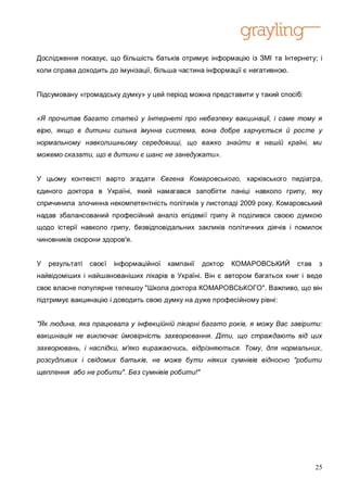 Дослідження показує, що більшість батьків отримує інформацію із ЗМІ та Інтернету; і
коли справа доходить до імунізації, більша частина інформації є негативною.


Підсумовану «громадську думку» у цей період можна представити у такий спосіб:


«Я прочитав багато статей у Інтернеті про небезпеку вакцинації, і саме тому я
вірю, якщо в дитини сильна імунна система, вона добре харчується й росте у
нормальному навколишньому середовищі, що важко знайти в нашій країні, ми
можемо сказати, що в дитини є шанс не занедужати».


У цьому контексті варто згадати Євгена Комаровського, харківського педіатра,
єдиного доктора в Україні, який намагався запобігти паніці навколо грипу, яку
спричинила злочинна некомпетентність політиків у листопаді 2009 року. Комаровський
надав збалансований професійний аналіз епідемії грипу й поділився своєю думкою
щодо істерії навколо грипу, безвідповідальних закликів політичних діячів і помилок
чиновників охорони здоров'я.


У   результаті   своєї   інформаційної   кампанії   доктор   КОМАРОВСЬКИЙ     став    з
найвідоміших і найшанованіших лікарів в Україні. Він є автором багатьох книг і веде
своє власне популярне телешоу "Школа доктора КОМАРОВСЬКОГО". Важливо, що він
підтримує вакцинацію і доводить свою думку на дуже професійному рівні:


"Як людина, яка працювала у інфекційній лікарні багато років, я можу Вас завірити:
вакцинація не виключає ймовірність захворювання. Діти, що страждають від цих
захворювань, і наслідки, м'яко виражаючись, відрізняються. Тому, для нормальних,
розсудливих і свідомих батьків, не може бути ніяких сумнівів відносно "робити
щеплення або не робити". Без сумнівів робити!"




                                                                                     25
 