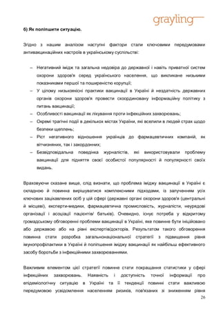 б) Як поліпшити ситуацію.


Згідно з нашим      аналізом наступні фактори стали ключовими передумовами
антивакцинаційних настроїв в українському суспільстві:


   – Негативний імідж та загальна недовіра до державної і навіть приватної систем
      охорони здоров'я серед українського населення, що викликане низькими
      показниками першої та поширеністю корупції;
   – У цілому низькоякісні практики вакцинації в Україні й нездатність державних
      органів охорони здоров'я провести скоординовану інформаційну політику з
      питань вакцинації;
   – Особливості вакцинації як лікування проти інфекційних захворювань;
   – Окремі трагічні події в декількох містах України, які вселили в людей страх щодо
      безпеки щеплень;
   – Ріст негативного відношення українців до фармацевтичних компаній, як
      вітчизняних, так і закордонних;
   – Безвідповідальна      поведінка    журналістів,      які   використовували      проблему
      вакцинації для підняття своєї особистої популярності й популярності своїх
      видань.


Враховуючи сказане вище, слід визнати, що проблема іміджу вакцинації в Україні є
складною й повинна вирішуватися комплексними підходами, із залученням усіх
ключових зацікавлених осіб у цій сфері (державні органі охорони здоров'я (центральні
й місцеві), експерти-медики, фармацевтична промисловість, журналісти, неурядові
організації і асоціації пацієнтів/ батьків). Очевидно, існує потреба у відкритому
громадському обговоренні проблеми вакцинації в Україні, яке повинне бути ініційовано
або державою або на рівні експертів/докторів. Результатом такого обговорення
повинна   стати    розробка     загальнонаціональної       стратегії   з    підвищення    рівня
імунопрофілактики в Україні й поліпшення іміджу вакцинації як найбільш ефективного
засобу боротьби з інфекційними захворюваннями.


Важливим елементом цієї стратегії повинне стати покращання статистики у сфері
інфекційних     захворювань.     Наявність     і     доступність   точної    інформації    про
епідеміологічну ситуацію       в Україні     та її    тенденції повинні      стати   важливою
передумовою усвідомлення населенням ризиків, пов'язаних зі зниженням рівня
                                                                        26
 