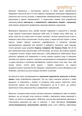 імунізації. Паралельно з поліпшенням скрінінгу та збору даних, використання
мережевих технологій могло б стати найбільш підходящим механізмом інформування
населення про поточну ситуацію з інфекційними захворюваннями й взаємозв'язок між
вакцинацією й рівнем захворюваності. У подальшому повинен бути розроблений
повномасштабний веб-портал з епідеміології, інфекційних хвороб і вакцинації,
який повинен управлятися професійною командою фахівців з комунікацій.


Враховуючи вирішальну роль засобів масової інформації й журналістів у масовій
істерії навколо позапланової вакцинації 2008 року та епідемії грипу 2009 року, та
вплив, який усе це згодом мало на рівень імунізації, питання журналістської етики в
медицині стають більш актуальними. На нашу думку, у медіа просторі України, у якому
відсутні   тривалі   традиції    розумного    самообмеження      й   розуміння      наслідків
розповсюдження інформації для здоров'я й добробуту населення, дуже важливо
почати дискусію щодо розробки Кодексу поведінки або Кодексу Етики. Він міг би
бути підписаний усіма журналістами та PR агенціями, що пишуть про охорону здоров'я
і споріднені питання. Кодекс може включати у себе добровільне зобов’язання більш
ретельної перевірки усіх повідомлень із питань охорони здоров'я щодо їх можливих
наслідків для охорони здоров'я; уникнення розповсюдження неперевіреної інформації
та думок експертів із сумнівною кваліфікацією; подання різних точок зору тощо. Цей
процес     можуть    почати     деякі   видатні   і   поважні   журналісти,   які    повинні
продемонструвати приклад етичної поведінки і запропонувати почати обговорення цієї
проблеми, залучаючи до цього процесу експертів та докторів.


Ця діяльність може супроводжуватися навчанням журналістів загальних та бізнес
видань щодо проблематики вакцинації. Під час такого навчання експерти у сфері
медицини та комунікацій з України та іноземних країн можуть поділитися своєю
експертною думкою про вакцинацію, обговорюючи усі за й проти, що зробить
висвітлення питань вакцинації більш професійним і нейтральним.


Водночас, за результатами аналізу настроїв населення, проведеного нами, ми дійшли
висновку, що на сьогодні існує нагальна потреба у відновленні іміджу вакцинації в
Україні, що помітно не покращився з 2008 року, коли він був зруйнований кампанією із
позапланової вакцинації від кору та краснухи. У таких обставинах інтегрована
загальнонаціональна комунікаційна кампанія може стати найбільш ефективним


                                                                                          27
 