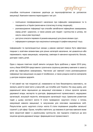 способом поліпшення ставлення українців до імунопрофілактики за допомогою
вакцинації. Кампанія повинна переслідувати такі цілі:


   – поліпшення поінформованості населення про інфекційні захворювання та їх
      поширеність в Україні (включаючи статистику й огляд тенденцій);
   – розповсюдження інформації про способи запобігання інфекційних захворювань
      серед дітей і дорослих, а також ризики для людей і суспільства в цілому, які
      несуть низькі рівні імунізації;
   – доступно описати переваги й ризиків вакцинації для різних вікових груп;
   – інформувати громадян про національні календарі й графіки вакцинації тощо.


Інформаційні та пропагандистські заходи у рамках кампанії повинні бути ефективно
поєднані з освітніми елементами для різних категорій населення, які цікавляться або
переживають через вакцинацію, наприклад, семінари й навчання журналістів, батьків,
докторів і навіть дітей.


Одна з перших помітних спроб змінити ситуацію була зроблена у червні 2010 року,
коли у Києві ЮНІСЕФ представила і розпочала соціальну рекламну кампанія із захисту
дітей від інфекційних захворювань. Частиною цієї кампанії стало розповсюдження
інформації про вакцинацію на радіо й телебаченні, а також роздача освітніх матеріалів
у центрах охорони здоров'я.


У той самий час такі поодинокі дії, незважаючи на їхню беззаперечну важливість, не
зможуть досягти своєї мети у масштабі, що потрібен для України. На нашу думку, для
радикальної зміни відношення до вакцинації ключовими є спільні зусилля органів
державної влади, експертів та докторів, фармацевтичної промисловості, неурядових
організацій, асоціацій пацієнтів, міжнародних організацій тощо. Ідеальним розвитком
подій у цьому контексті могло б стати проведення «круглого столу» з питань
комунікацій навколо вакцинації, із залученням усіх ключових зацікавлених осіб.
Результатом цього «круглого столу» могло б стати ініціювання розробки загальної
стратегії у цій сфері. Однак, потрібно пам'ятати, що масивна й раптова кампанія може
мати зворотний ефект в українському суспільстві, яке підозріло ставиться до всіх
ініціатив органів державної влади і фармацевтичної промисловості.



                                                                                  28
 