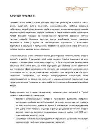 1. ОСНОВНІ ПОЛОЖЕННЯ


Глибокий аналіз таких основних факторів людського розвитку як тривалість життя,
рівень     смертності,   дитяча      смертність,   розповсюдженість   найбільш      соціально
небезпечних хвороб тощо дозволяє зробити висновок, що система охорони здоров'я
України потребує термінових реформ. Головною їх метою повинно стати задоволення
потреб більшості громадян та переосмислення пріоритетів державної політики
охорони     здоров'я.    Зазначені     реформи     мають   відображати    рівень    соціально-
економічного     розвитку країни та         реалізовуватися   паралельно із        ефективною
боротьбою із корупцією й послідовними заходами із відновлення іміджу вітчизняної
системи охорони здоров'я в очах населення.


Питання вакцинації стало найбільш наочною демонстрацією глибини проблем охорони
здоров'я в Україні. В результаті цілої низки чинників, Україна опинилася на межі
критичного падіння рівня колективного імунітету. У багатьох регіонах України рівень
вакцинації впав нижче 80%, що може зруйнувати усі насправді значні досягнення
минулих років у сфері попередження та контролю над інфекційними захворюваннями.
Незважаючи на те, що на даний момент епідеміологічна ситуація в Україні щодо
несезонних      захворювань,      що     можуть    попереджуватися       вакцинацією,    може
характеризуватися як далека від критичної, у середньостроковій перспективі існує
ризик перетворення України на вогнище найбільш соціально небезпечних інфекційних
хвороб.


Серед чинників, що сприяли радикальному зниженню рівня вакцинації в Україні,
найбільш важливими слід назвати такі:
   – Зростаючі антивакцинаційні настрої в українському суспільстві, підтримані
         численними засобами масової інформації та псевдо експертами, що призвели
         до зростаючої кількості відмов від імунізації, насамперед дітей (передумовами
         для цього стали: тотальна недовіра Українців до державної системи охорони
         здоров'я і навіть до експертного середовища; конкретні трагічні події 2008 року,
         пов’язані із вакцинацією, тощо);
   – Можливості уникати вакцинації відкрито або приховано, що виникли як наслідок
         недосконалого українського законодавства та корупції;


                                                                                             3
 